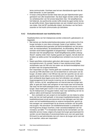 terne communicatie. Voorheen was het een dienstdoende agent die de
                balie bemande, nu een specialist.
            •   In korps Limburg-Noord worden twee keer per jaar bijeenkomsten geor-
                ganiseerd voor alle receptionisten. Op deze dagen worden (onder ande-
                re) verbeterpunten van het proces besproken (bijv. het aangifteproces,
                het folderrek, de wachtruimte zonder koffie terwijl de agent achter de ba-
                lie wel koffie drinkt). Deze bijeenkomsten zijn een initiatief vanuit het pro-
                ces intake. Ook het MT (portefeuille intake), de directeur van het Servi-
                cecenter en het hoofd communicatie zijn betrokken.


   6.4.2    Evaluatieonderzoek naar kwaliteitscriteria

            Kwaliteitscriteria van het intakeproces worden onderzocht, geëvalueerd, en
            bijgesteld:
            • Met behulp van klanttevredenheidsonderzoeken wordt onderzocht of de
                burger tevreden is over diens ontvangst, fysiek of per telefoon. Hierin
                worden kwaliteitscriteria gemeten als klantvriendelijkheid van het perso-
                neel, de reactiesnelheid, de bereikbaarheid, de afhandeling. Met de uit-
                komsten wordt beleid bijgesteld of aangescherpt. Voorbeeld is een on-
                derzoek naar het aangifteproces “Audit Aangifteproces politie Limburg-
                Noord”, waarbij onder meer mystery guests zijn ingezet, met als doel om
                te kijken op welke punten het aangifteproces verbeterd zou kunnen wor-
                den.
            • Naast specifieke onderzoeken gebruiken alle korpsen ook de IVM als
                sturingsinstrument. Zo verwijst Twente in haar startdocument intake
                rechtstreeks naar de IVM voor het meten van de klantvriendelijkheid door
                te kijken naar de burgertevredenheid.
                Een respondent uit regio Twente geeft een voorbeeld van hoe het korps
                stuurde op IVM-uitkomsten over de tevredenheid en vertrouwen van de
                burger. Zo lieten cijfers in de IVM een dip zien ten opzichte van de voor-
                gaande jaren bij de cijfers over tevredenheid en vertrouwen. De respon-
                dent verklaarde deze lagere score door het ontbreken van verwach-
                tingsmanagement bij de recente invoering van de internetaangifte (in
                2007). Immers, bij het aangifteproces via internet doet een burger aan-
                gifte, er gaat een kopie naar aangever en een kopie naar het bureau/de
                wijk waar het feit heeft plaatsgevonden, en dan stopt het proces voor de
                burger. Deze heeft geen inzicht in het vervolg en is daarover ontevreden.
                Op dit intakeproces zit nog geen beleid, maar naar aanleiding van de ne-
                gatieve cijfers wordt daaraan momenteel gewerkt.
            •       Een voorbeeld van een project om de kwaliteit van de intake te verbe-
                teren dat het niet heeft gehaald, is het project kwaliteitshandvesten. Een
                kwaliteitshandvest omvat servicenormen en kan bijdragen aan het reali-
                seren van het kwaliteitsbewustzijn en externe transparantie, gericht op
                het managen van verwachtingen bij de diverse contacten van de politie
                met burgers. Het stimuleren van kwaliteitshandvesten is onderdeel van
                het Programma Andere Overheid, onder verantwoordelijkheid van het
                ministerie van BZK.148 In Amsterdam diende bij het niet behalen van het
                beloofde service niveau volgens dit project de burger gecompenseerd te
                worden via een bloemetje of zeveneneenhalve euro voor een goed doel.
                Dit bracht te veel administratie met zich mee en de burger zat er ook niet
                op te wachten, aldus een respondent.



 Noot 148       http://www.kwaliteitshandvesten.nl/


Pagina 87   Politie en Publiek                                                      DSP - groep
 