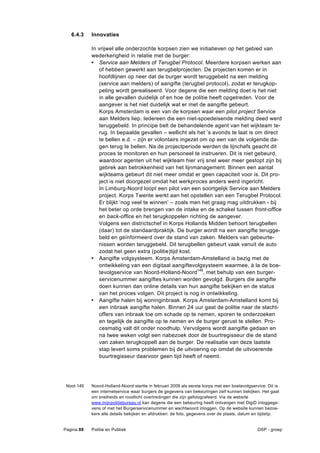 6.4.3    Innovaties

            In vrijwel alle onderzochte korpsen zien we initiatieven op het gebied van
            wederkerigheid in relatie met de burger:
            • Service aan Melders of Terugbel Protocol. Meerdere korpsen werken aan
               of hebben gewerkt aan terugbelprojecten. De projecten komen er in
               hoofdlijnen op neer dat de burger wordt teruggebeld na een melding
               (service aan melders) of aangifte (terugbel protocol), zodat er terugkop-
               peling wordt gerealiseerd. Voor degene die een melding doet is het niet
               in alle gevallen duidelijk of en hoe de politie heeft opgetreden. Voor de
               aangever is het niet duidelijk wat er met de aangifte gebeurt.
               Korps Amsterdam is een van de korpsen waar een pilot project Service
               aan Melders liep. Iedereen die een niet-spoedeisende melding deed werd
               teruggebeld. In principe belt de behandelende agent van het wijkteam te-
               rug. In bepaalde gevallen – wellicht als het ’s avonds te laat is om direct
               te bellen e.d. – zijn er volontairs ingezet om op een van de volgende da-
               gen terug te bellen. Na de projectperiode werden de lijnchefs geacht dit
               proces te monitoren en hun personeel te instrueren. Dit is niet gebeurd,
               waardoor agenten uit het wijkteam hier vrij snel weer meer gestopt zijn bij
               gebrek aan betrokkenheid van het lijnmanagement. Binnen een aantal
               wijkteams gebeurt dit niet meer omdat er geen capaciteit voor is. Dit pro-
               ject is niet doorgezet omdat het werkproces anders werd ingericht.
               In Limburg-Noord loopt een pilot van een soortgelijk Service aan Melders
               project. Korps Twente werkt aan het opstellen van een Terugbel Protocol.
               Er blijkt ‘nog veel te winnen’ – zoals men het graag mag uitdrukken - bij
               het beter op orde brengen van de intake en de schakel tussen front-office
               en back-office en het terugkoppelen richting de aangever.
               Volgens een districtschef in Korps Hollands Midden behoort terugbellen
               (daar) tot de standaardpraktijk. De burger wordt na een aangifte terugge-
               beld en geïnformeerd over de stand van zaken. Melders van gebeurte-
               nissen worden teruggebeld. Dit terugbellen gebeurt vaak vanuit de auto
               zodat het geen extra (politie)tijd kost.
            • Aangifte volgsysteem. Korps Amsterdam-Amstelland is bezig met de
               ontwikkeling van een digitaal aangiftevolgsysteem waarmee, à la de boe-
               tevolgservice van Noord-Holland-Noord149, met behulp van een burger-
               servicenummer aangiftes kunnen worden gevolgd. Burgers die aangifte
               doen kunnen dan online details van hun aangifte bekijken en de status
               van het proces volgen. Dit project is nog in ontwikkeling.
            • Aangifte halen bij woninginbraak. Korps Amsterdam-Amstelland komt bij
               een inbraak aangifte halen. Binnen 24 uur gaat de politie naar de slacht-
               offers van inbraak toe om schade op te nemen, sporen te onderzoeken
               en tegelijk de aangifte op te nemen en de burger gerust te stellen. Pro-
               cesmatig valt dit onder noodhulp. Vervolgens wordt aangifte gedaan en
               na twee weken volgt een nabezoek door de buurtregisseur die de stand
               van zaken terugkoppelt aan de burger. De realisatie van deze laatste
               stap levert soms problemen bij de uitvoering op omdat de uitvoerende
               buurtregisseur daarvoor geen tijd heeft of neemt.




 Noot 149   Noord-Holland-Noord startte in februari 2009 als eerste korps met een boetevolgservice. Dit is
            een internetservice waar burgers de gegevens van bekeuringen zelf kunnen bekijken. Het gaat
            om snelheids en roodlicht overtredingen die zijn gefotografeerd. Via de website
            www.mijnpolitiebureau.nl kan degene die een bekeuring heeft ontvangen met DigiD inloggege-
            vens of met het Burgerservicenummer en wachtwoord inloggen. Op de website kunnen bezoe-
            kers alle details bekijken en afdrukken: de foto, gegevens over de plaats, datum en tijdstip.


Pagina 88   Politie en Publiek                                                                 DSP - groep
 