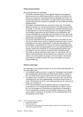 Onderzoeksactiviteiten

           Het onderzoek kent vier onderdelen:
           • Het eerste onderdeel bestaat uit een globale historisch-sociologische
             beschouwing van de relatie tussen politie en publiek en de factoren die
             daarop van invloed zijn. Deze beschouwing is gebaseerd op binnen- en
             buitenlandse literatuur. De resultaten van deze beschouwing vormen de
             context waarbinnen de empirische onderdelen van het onderzoek hebben
             plaatsgevonden.
           • Het tweede onderdeel betreft een empirische studie naar het landelijk
             beleid ten aanzien van concerncommunicatie en de relatie tussen politie
             en publiek. In het kader van dit onderdeel zijn landelijke beleidsdocumen-
             ten geanalyseerd en zijn interviews gehouden met vertegenwoordigers
             van landelijke organisaties die een rol spelen bij de ontwikkeling van
             communicatiebeleid en is gevraagd naar het oordeel van een aantal poli-
             tiechefs over dit landelijke beleid (zie bijlage 3 voor een overzicht van de
             geïnterviewde sleutelpersonen).
           • In het derde onderdeel wordt de aandacht gericht op het beleid ten aan-
             zien van de relatie tussen politie en publiek op regionaal niveau. Voor dit
             onderdeel zijn vier regio's geselecteerd3: Amsterdam-Amstelland, Hol-
             lands Midden, Limburg-Noord en Twente. De relevante beleidsdocumen-
             ten van deze korpsen zijn geanalyseerd en er is een aantal politiefunctio-
             narissen (waaronder korpschefs en communicatiechefs) geïnterviewd
             (zie bijlage 3 voor een overzicht van geïnterviewd sleutelpersoneel).
           • Het vierde en laatste onderdeel is een media- en internetscan. De me-
             diascan heeft betrekking op de beoordeling van het gebruik van nieuwe
             media in de communicatie met burgers in de vier korpsen. De internet-
             scan biedt een landelijk overzicht van sites op het gebied van opspo-
             ringsberichtgeving.


           Opbouw rapportage

           De rapportage, die de weergave bevat van de vier onderzoeksonderdelen, is
           als volgt opgebouwd:
           • In het tweede hoofdstuk worden in vogelvlucht belangrijke maatschappe-
              lijke ontwikkelingen geschetst die de relatie tussen politie en publiek ra-
              ken. Het betreft onder meer de opkomst van het crime control complex.
           • Vervolgens staat in hoofdstuk 3 de burger centraal en dan met name de
              ontwikkeling van een meer gelijkwaardige verhouding tussen burger en
              politie. Dit hoofdstuk mondt uit in een beantwoording van de vraag wat de
              burger van de politie wil.
           • In het vierde hoofdstuk wordt de globale historisch-sociologische be-
              schouwing die in de voorgaande twee hoofdstukken is ingezet, verbon-
              den met de resultaten van interviews met respondenten op landelijk ni-
              veau en politiechefs. De focus van dit hoofdstuk is gericht op de relatie
              tussen politie en publiek en het landelijk communicatiebeleid gericht op
              beïnvloeding van die relatie.



  Noot 3   De drie selectiecriteria zijn geweest:
           •  geografische spreiding;
           •  variatie naar grootte;
           •  er is sprake van interessante communicatie-activiteiten, gericht op het verbeteren van de
              relatie tussen politie en publiek.


Pagina 8   Politie en Publiek                                                                 DSP - groep
 