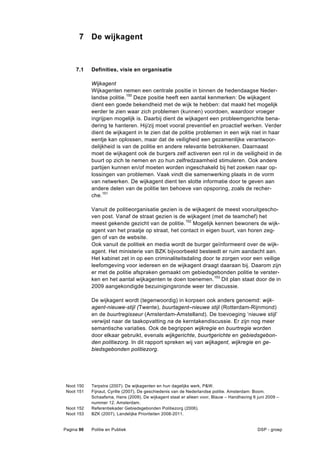 7 De wijkagent


     7.1    Definities, visie en organisatie

            Wijkagent
            Wijkagenten nemen een centrale positie in binnen de hedendaagse Neder-
            landse politie.150 Deze positie heeft een aantal kenmerken: De wijkagent
            dient een goede bekendheid met de wijk te hebben: dat maakt het mogelijk
            eerder te zien waar zich problemen (kunnen) voordoen, waardoor vroeger
            ingrijpen mogelijk is. Daarbij dient de wijkagent een probleemgerichte bena-
            dering te hanteren. Hij/zij moet vooral preventief en proactief werken. Verder
            dient de wijkagent in te zien dat de politie problemen in een wijk niet in haar
            eentje kan oplossen, maar dat de veiligheid een gezamenlijke verantwoor-
            delijkheid is van de politie en andere relevante betrokkenen. Daarnaast
            moet de wijkagent ook de burgers zelf activeren een rol in de veiligheid in de
            buurt op zich te nemen en zo hun zelfredzaamheid stimuleren. Ook andere
            partijen kunnen en/of moeten worden ingeschakeld bij het zoeken naar op-
            lossingen van problemen. Vaak vindt die samenwerking plaats in de vorm
            van netwerken. De wijkagent dient ten slotte informatie door te geven aan
            andere delen van de politie ten behoeve van opsporing, zoals de recher-
            che.151

            Vanuit de politieorganisatie gezien is de wijkagent de meest vooruitgescho-
            ven post. Vanaf de straat gezien is de wijkagent (met de teamchef) het
            meest gekende gezicht van de politie. 152 Mogelijk kennen bewoners de wijk-
            agent van het praatje op straat, het contact in eigen buurt, van horen zeg-
            gen of van de website.
            Ook vanuit de politiek en media wordt de burger geïnformeerd over de wijk-
            agent. Het ministerie van BZK bijvoorbeeld besteedt er ruim aandacht aan.
            Het kabinet zet in op een criminaliteitsdaling door te zorgen voor een veilige
            leefomgeving voor iedereen en de wijkagent draagt daaraan bij. Daarom zijn
            er met de politie afspraken gemaakt om gebiedsgebonden politie te verster-
            ken en het aantal wijkagenten te doen toenemen. 153 Dit plan staat door de in
            2009 aangekondigde bezuinigingsronde weer ter discussie.

            De wijkagent wordt (tegenwoordig) in korpsen ook anders genoemd: wijk-
            agent-nieuwe-stijl (Twente), buurtagent–nieuwe stijl (Rotterdam-Rijnmond)
            en de buurtregisseur (Amsterdam-Amstelland). De toevoeging ‘nieuwe stijl’
            verwijst naar de taakopvatting na de kerntakendiscussie. Er zijn nog meer
            semantische variaties. Ook de begrippen wijkregie en buurtregie worden
            door elkaar gebruikt, evenals wijkgerichte, buurtgerichte en gebiedsgebon-
            den politiezorg. In dit rapport spreken wij van wijkagent, wijkregie en ge-
            biedsgebonden politiezorg.




 Noot 150   Terpstra (2007). De wijkagenten en hun dagelijks werk, P&W.
 Noot 151   Fijnaut, Cyrille (2007), De geschiedenis van de Nederlandse politie. Amsterdam: Boom.
            Schaafsma, Hans (2009), De wijkagent staat er alleen voor, Blauw – Handhaving 6 juni 2009 –
            nummer 12. Amsterdam.
 Noot 152   Referentiekader Gebiedsgebonden Politiezorg (2006).
 Noot 153   BZK (2007), Landelijke Prioriteiten 2008-2011.


Pagina 90   Politie en Publiek                                                              DSP - groep
 