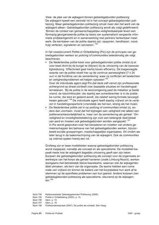 Visie: de plek van de wijkagent binnen gebiedsgebonden politiezorg
              De wijkagent speelt een centrale rol in het concept gebiedsgebonden poli-
              tiezorg. Maar gebiedsgebonden politiezorg omvat meer dan het werk van de
              wijkagent alleen. Gebiedsgebonden politiezorg wordt als volgt gedefinieerd:
              ‘Binnen de context van gemeenschappelijke veiligheidsaanpak levert een
              fijnmazig georganiseerde politie op basis van systematisch vergaarde infor-
              matie probleemgericht en in samenwerking met partners herkenbaar maat-
              werk. De kerntaken van de politie daarbij zijn: opsporen, handhaven, nood-
              hulp verlenen, signaleren en adviseren’.154

              In het visiedocument Politie in Ontwikkeling (Pio) zijn de principes van ge-
              biedsgebonden werken en policing of communities beleidsmatig als volgt
              beschreven:
              • De Nederlandse politie kiest voor gebiedsgebonden politie omdat zij er
                 voor kiest dicht bij de burger te (blijven) bij de uitvoering van de basisvei-
                 ligheidszorg. ‘Effectiviteit gaat hierbij boven efficiency. De toegevoegde
                 waarde van de politie stoelt hier op de continue aanwezigheid (7 x 24
                 uur) in de frontlinie van de samenleving, waar zij conflicten wil beslechten
                 en veiligheidsproblemen wil helpen oplossen’155.
                 Over de individuele agent zegt Pio dat deze zelf vanuit zijn professionele
                 achtergrond op straat oordeelt over bepaalde situaties en handelingsal-
                 ternatieven. ‘Bij de politie in de woonomgeving past de metafoor je beste
                 vriend, de toezichthouder, die daarbij een scheidsrechter is in de publie-
                 ke ruimte, die kent en gekend wordt, die relatief weinig formele bevoegd-
                 heden gebruikt’.156 De individuele agent heeft daarbij vrijheid om te varië-
                 ren in handelingsrepertoire (vriendelijk als het kan, streng als het moet).
              • De Nederlandse politie zet in op policing of communities omdat zij, an-
                 ders dan voorheen, inziet dat het bijdragen aan veiligheid niet alleen een
                 politieverantwoordelijkheid is, maar van de samenleving als geheel. ‘On-
                 veiligheid en onveiligheidsbeleving zijn voor een belangrijk deel lokaal
                 van aard en moeten ook gebiedsgebonden worden aangepakt’.157
                 In Pio wordt gesproken over het benaderen en inzetten van andere ge-
                 meenschappen ten behoeve van het gebiedsgebonden werken, bijvoor-
                 beeld sociale groeperingen, maatschappelijke organisaties. Dit vinden we
                 later terug in de taakomschrijving van de wijkagent. Ook de communities
                 op internet spelen hierbij een rol.

              Grofweg zijn er twee modaliteiten waarop gebiedsgebonden politiezorg
              wordt toegepast, namelijk als concept en als specialisme. De modaliteit be-
              paalt mede hoe de wijkagent dagelijks uitvoering geeft aan zijn taken.
              Korpsen die gebiedsgebonden politiezorg als concept voor de organisatie en
              werkwijze van het korps als geheel hanteren (zoals Limburg-Noord), werken
              doorgaans met betrekkelijk kleine basisteams, waarvan ook de wijkagenten
              deel uitmaken, als kern van de organisatie. De teams hebben een ruime
              mate van vrijheid om binnen de kaders van het korpsbeleid hun werk af te
              stemmen op de specifieke problemen van hun gebied. Andere korpsen zien
              gebiedsgebonden politiezorg als specialisme, steunend op de wijkagen-
              ten.158




 Noot   154   Referentiekader Gebiedsgebonden Politiezorg (2006).
 Noot   155   Politie in Ontwikkeling (2005), p: 15.
 Noot   156   Idem, p: 15.
 Noot   157   Idem, p: 16.
 Noot   158   Politieonderwijsraad (2007), De politie als schakel. Den Haag.


Pagina 91     Politie en Publiek                                                    DSP - groep
 