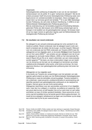 Organisatie
            Gebiedsgebonden politiezorg of wijkpolitie is een van de vier standaard
            werkprocessen van de politie. Er is geen 'werkproces wijkagent'. Net als de
            andere processen heeft het proces Gebiedgebonden Politiezorg vaste over-
            legstructuren om verbetervoorstellen te bespreken. Deze overleggen zijn
            zowel intern op het korps gericht als landelijk.159 Er is een SBG Gebiedsge-
            bonden Politiezorg, die valt onder de Board Handhaving. In 2006 is er een
            Referentiekader Gebiedsgebonden Politiezorg geschreven.
            Met de ondersteuning van het landelijk programma Ontwikkeling Gebieds-
            gebonden Politie zijn alle korpsen anno 2009 bezig verbeteringen aan te
            brengen in de kwaliteit van de gebiedsgebonden aanpak. De korpsen doen
            dit op hun eigen manier en gebruiken daarbij vaak het Referentiekader Ge-
            biedsgebonden Politiezorg als leidraad.160


     7.2    De resultaten van recent onderzoek

            De wijkagent is een actueel onderwerp getuige de ruime aandacht in de
            media en politiek. Recent onderzoek naar de wijkagent waarin (ook) aan-
            dacht is besteed aan de relatie met de burger, is echter beperkt. Relevant
            voor ons onderzoek zijn het P&W onderzoek van Terpstra (2007) naar De
            wijkagenten en hun dagelijks werk, en de studie Wijk@gent door Kuijvenho-
            ven en Van Laere (2003)161, een scriptie van een wijkagent over de rol van
            de wijkagent en de locale media (Olbertz, 2009) en het internationale Re-
            search Report 28 van Rix et al. waarin uitkomsten van een meta-evaluatie
            worden gegeven162 Op basis van deze onderzoeken krijgen we een beeld
            van de uitvoering van de taak van de wijkagent en benoemen we enkele
            veelbelovende strategieën (what works, what looks promising). De meer
            algemene literatuur over gebiedsgebonden politiezorg laten we buiten be-
            schouwing.

            Wijkagenten en hun dagelijks werk
            In de studie van Terpstra zijn verwachtingen over het optreden van wijk-
            agenten geformuleerd op basis van het Referentiekader Gebiedsgebonden
            Politiezorg en naast de werkelijke uitvoering gelegd. Terpstra besteedt in
            zijn onderzoek, naast preventie, probleemoriëntatie en samenwerking ook
            specifiek aandacht aan gebiedsgebonden politiewerk en de nabijheid tot
            burgers. Hiervan geven we een korte samenvatting.
            Wijkagenten beschikken over een aanzienlijke autonomie in hun dagelijks
            werk, meer dan hun collega's in noodhulp, surveillance en opsporing. Voor
            een groot deel kunnen zij zelf bepalen hoe zij hun werk doen en aan welke
            activiteiten zij meer of minder aandacht besteden. Deze autonomie uit zich
            soms nog het duidelijkst bij op het eerste gezicht kleine gebeurtenissen. Zo
            treedt de ene wijkagent verbaliserend op tegen een bromfietser op de stoep,
            een andere laat hij het bij een waarschuwing.




 Noot 159   Fijnaut, Cyrille et al (2007), Politie, studies over haar werking en organisatie, Kluwer Deventer.
 Noot 160   Schaafsma, Hans (2009), De wijkagent staat er alleen voor, Blauw – Handhaving 6 juni 2009 –
            nummer 12. Amsterdam.
 Noot 161   Olbertz, Nicole (2009), Publieks- en mediacommunicatie. Warmer en dichter bij huis: ‘Wat
            gebeurt er in onze wijk?’ Eindscriptie Hogeschool Windesheim. Enschede: Korps Twente.
 Noot 162   Rix et al. 2009, Improving public confidence in the police. A review of the evidence. Home
            Office.


Pagina 92   Politie en Publiek                                                                    DSP - groep
 