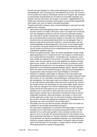 De taak van een wijkagent is onder andere gebaseerd op de volgende ver-
            onderstellingen. Door uitvoering van het politiewerk op niveau van de buurt,
            kan de politie meer nabij en herkenbaar worden voor burgers. Een zichtbare
            en persoonlijke aanwezigheid van de politie kan bovendien bijdragen aan
            (herstel van) het vertrouwen van burgers in de politie. Tegelijkertijd kan de
            politie door intensievere contacten met burgers en een grotere toegankelijk-
            heid sneller over meer en betere informatie beschikken.
            Terpstra beschrijft in hoeverre deze veronderstellingen in het werk van wijk-
            agenten een rol spelen.
            • Vertrouwen wordt belangrijk gevonden maar ingezien wordt dat dit ver-
               trouwen wankel is en blijft. Vertrouwen wordt in de regel niet in korte tijd
               door een wijkagent verdiend en als het vertrouwen eenmaal is gewon-
               nen, dient het te worden onderhouden, anders vervliegt het. Bij groepen
               die op voorhand gering vertrouwen hebben in de politie, kan vertrouwen
               toenemen door de persoonlijke bekendheid van de wijkagent. Daar te-
               genover staat dat dit vertrouwen wankel is, vooral bij burgers met een
               maatschappelijke achterstandspositie. Die komen uit een relatief geslo-
               ten subcultuur met grote afstand tot de dominante samenleving. Maar
               ook bij burgers die behoren tot de middenklasse die een calculerende en
               veeleisende opstelling hebben.
            • Kennen en gekend worden. Door de meeste wijkagenten worden strate-
               gieën gehanteerd om in contact te komen met burgers en ondernemers,
               en om bekendheid te bevorderen. Voorbeelden zijn: spreekuren, perio-
               diek overleg van wijkraad of buurtcomité, het praatje, vaste routes en lo-
               caties, maar ook een aantal uur per jaar lesgeven op scholen en langs
               gaan bij een 'melder'. Om de afstand tot de burger te verkleinen wordt
               bijvoorbeeld de tijd genomen voor het gesprek, wordt een streekdialect
               gesproken of een passende gespreksstrategie ingezet. Agenten stellen
               dat er een effect wordt bereikt bij burgers: deze zijn eerst afstandelijk en
               terughoudend, later doorgaans meer toeschietelijk en informatief.
            • Afstand en nabijheid: spanningen en dilemma's. De mate waarin wijk-
               agenten persoonlijke bekendheid en nabijheid tot burgers nastreven loopt
               sterk uiteen. Er zijn verschillen met betrekking tot: wel/niet wonen in ei-
               gen werkgebied, de mate waarin werk en privéleven wordt gescheiden,
               en de mate waarop persoonlijke informatie wordt verschaft. De verschil-
               len hangen samen met spanningen die een persoonlijke relatie met bur-
               gers voor een wijkagent met zich kan meebrengen. Sommige agenten
               vrezen dat dit ten koste gaat van de vrije tijd en de rust; dat ze worden
               geclaimd voor te veel werk of werk waar men niks mee kan. En dat
               spanning kan ontstaan als er repressief of handhavend dient te worden
               opgetreden terwijl een vertrouwensrelatie met burgers in stand moet
               worden gehouden (onder meer om informatie te krijgen). Deze spannin-
               gen worden niet door alle wijkagenten gedeeld en is afhankelijk van hun
               opvatting over werk ('handhaver' versus 'wijkzuster').
            • Informatie over de buurt dient te worden verkregen door in te zetten op
               nabijheid en persoonlijke bekendheid bij burgers.
               De mate waarin wijkagenten uit contacten informatie krijgen is mede af-
               hankelijk van de mate waarin zij mensen persoonlijk kennen, hun taal
               spreken en hun vertrouwen genieten. Deze contacten worden dan de
               ogen en oren van de wijk. De samenwerking levert in de praktijk niet al-
               tijd de gewenste informatie op. Terpstra stelt dat er daarbij weinig gebruik
               wordt gemaakt van daartoe ontwikkelde methoden van informatieverza-
               meling en analyse (wijkscans bijvoorbeeld). Overigens haalt niet iedere
               agent veel informatie 'uit' de burgers, in plaats daarvan worden politie-
               informatiesystemen en partners aangeroepen.


Pagina 93   Politie en Publiek                                                  DSP - groep
 