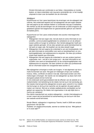 Omdat informatie een combinatie is van feiten, interpretaties en morele
               kaders, en deze onderdelen ook nog eens veranderlijk zijn, is het moeilijk
               uitspraak te doen over de kwaliteit van de informatie.

            Wijk@gent
            Kuijvenhoven en Van Laere beschrijven de ervaringen van de wijkagent met
            internet. Het onderzoek beperkt zich tot wijkagenten die een eigen website
            dan wel pagina op een website hebben in combinatie met een e-mailadres.
            We merken op dat de bevindingen van dit onderzoek uit 2003 enigszins zijn
            gedateerd (gezien het toegenomen en geavanceerder gebruik van internet
            de laatste jaren).

            Kuijvenhoven en Van Laere onderscheiden drie soorten internetgerichte
            wijkagenten:
            1 Wijkagenten met een eigen site; met als doel om extra informatie te ver-
               schaffen, communicatiemogelijkheden te verbeteren en om de afstand
               tussen politie en burger te verkleinen. Een tiental wijkagenten heeft een
               eigen website gemaakt. Uit de sites spreekt een grote betrokkenheid bij
               het werk en eigen wijk. De kwaliteit van de sites wisselt nogal.
            2 Wijkagenten met een pagina die onderdeel is van een korpswebsite; met
               als doel informatie te verschaffen over werk en bereikbaarheid, en con-
               tactmogelijkheden met wijkbewoners te vergroten. De sites zijn professi-
               oneel maar beperkt qua informatie.
            3 Wijkagenten met een pagina die onderdeel is van een andere (partner)
               organisatie; met – net als in het vorige punt – als doel informatie te ver-
               schaffen over werk en bereikbaarheid, en de contactmogelijkheden met
               wijkbewoners te vergroten. De sites variëren en zitten qua professionali-
               teit en informatie tussen de voorgaande twee soorten in.

            Alle wijkagenten ontvangen e-mails van burgers. In het algemeen zijn de e-
            mails functioneel van aard. Het gaat om meldingen of tips over overlast,
            horeca, milieu, conflicten et cetera in de wijk. Daarnaast worden ook infor-
            matievragen ontvangen. De reactie van de wijkagenten op deze mail vindt
            doorgaans plaats binnen korte tijd.
            In het onderzoek wordt geconstateerd dat de effecten van de website en e-
            mailactiviteiten met betrekking tot de relatie met de buurt niet eenduidig zijn.
            De meeste internet gerichte wijkagenten ervaren geen verschil in hun relatie
            met de burger en de buurt ten opzichte van de agenten die geen gebruik
            maken van internet. Wel zijn er enkele veelbelovende voorbeelden op het
            gebied van opsporing. De relatie met organisaties in de wijk blijkt door e-
            mail te zijn verbeterd.
            Een kleine meerderheid van andere wijkagenten – zonder internetpagina en
            e-mail- meent dat de bereidheid tot samenwerking van de buurt niet door
            een website wordt beïnvloed.

            Nicole Olbertz, wijkagente in regiokorps Twente, heeft in 2009 een scriptie
            geschreven met als titel:
            Publieks- en mediacommunicatie, warmer en dichter bij huis: ‘Wat gebeurt
            er in onze wijk?163




 Noot 163   Olbertz, Nicole (2009) Publieks- en mediacommunicatie, warmer en dichter bij huis: ‘Wat
            gebeurt er in onze wijk?’ Eindscriptie Hogeschool Windesheim. Enschede: Korps Twente.


Pagina 94   Politie en Publiek                                                               DSP - groep
 