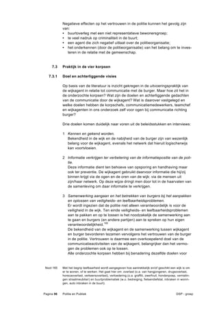 Negatieve effecten op het vertrouwen in de politie kunnen het gevolg zijn
            van:
            • buurtoverleg met een niet representatieve bewonersgroep;
            • te veel nadruk op criminaliteit in de buurt;
            • een agent die zich negatief uitlaat over de politieorganisatie;
            • het onderkennen (door de politieorganisatie) van het belang om te inves-
               teren in de relatie met de gemeenschap.


     7.3    Praktijk in de vier korpsen

   7.3.1    Doel en achterliggende visies

            Op basis van de literatuur is inzicht gekregen in de uitvoeringspraktijk van
            de wijkagent in relatie tot communicatie met de burger. Maar hoe zit het in
            de onderzochte korpsen? Wat zijn de doelen en achterliggende gedachten
            van de communicatie door de wijkagent? Wat is daarover vastgelegd en
            welke doelen hebben de korpschefs, communicatiemedewerkers, teamchef
            en wijkagenten in ons onderzoek zelf voor ogen bij communicatie richting
            burger?

            Drie doelen komen duidelijk naar voren uit de beleidsstukken en interviews:

            1 Kennen en gekend worden.
              Bekendheid in de wijk en de nabijheid van de burger zijn van wezenlijk
              belang voor de wijkagent, evenals het netwerk dat hieruit logischerwijs
              kan voortvloeien.

            2 Informatie verkrijgen ter verbetering van de informatiepositie van de poli-
              tie.
              Deze informatie dient ten behoeve van opsporing en handhaving maar
              ook ter preventie. De wijkagent gebruikt daarvoor informatie die hij/zij
              binnen krijgt via de ogen en de oren van de wijk: via de mensen uit
              zijn/haar netwerk. Op deze wijze dringt men door tot in de haarvaten van
              de samenleving om daar informatie te verkrijgen.

            3 Samenwerking aangaan en het betrekken van burgers bij het aanpakken
              en oplossen van veiligheids- en leefbaarheidsproblemen.
              Er wordt ingezien dat de politie niet alleen verantwoordelijk is voor de
              veiligheid in de wijk. Ten einde veiligheids- en leefbaarheidsproblemen
              aan te pakken en op te lossen is het noodzakelijk de samenwerking aan
              te gaan en burgers (en andere partijen) aan te spreken op hun eigen
              verantwoordelijkheid.165
              De bekendheid van de wijkagent en de samenwerking tussen wijkagent
              en burger bevorderen tezamen vervolgens het vertrouwen van de burger
              in de politie. Vertrouwen is daarmee een overkoepelend doel van de
              communicatieactiviteiten van de wijkagent, belangrijker dan het vermo-
              gen de problemen ook op te lossen.
              Alle onderzochte korpsen hebben bij benadering dezelfde doelen voor


 Noot 165   Met het begrip leefbaarheid wordt aangegeven hoe aantrekkelijk en/of geschikt een wijk is om
            er te wonen, of te werken. Het gaat hier om: overlast (o.a. van hangjongeren, drugsoverlast,
            horecaoverlast, verkeersoverlast), verloedering (o.a. graffiti, zwerfvuil, hondenpoep, vernielin-
            gen straatmeubilair) en buurtproblematiek (w.o. bedreiging, fietsendiefstal, inbraken in wonin-
            gen, auto inbraken in de buurt).


Pagina 96   Politie en Publiek                                                                    DSP - groep
 