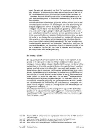 ogen. Ze gaan ook allemaal uit van de in Pio beschreven gebiedsgebon-
               den politiezorg en bijbehorende doelen (eerder beschreven). Wel zijn er
               op korpsniveau (en ook op wijkniveau) accentverschillen te vinden. In
               Twente en Hollands Midden ligt de nadruk op het aanspreken op de ei-
               gen verantwoordelijkheid, in Amsterdam-Amstelland op de actieve we-
               derkerigheid.
               Gebiedsgebonden werken wordt gezien als leidend principe voor de Ne-
               derlandse politie. De taken van de wijkagent zijn sinds de invoering van
               het gebiedsgebonden werken de afgelopen jaren flink aangepast. De
               wijkagent nieuwe stijl is, meer dan voorheen, gericht op samenwerking
               met partners en burgers, ook preventief, gebiedsgeoriënteerd, en kent
               een brede taakinvulling. De organisatie is meer geprofessionaliseerd. 166
               In de onderzochte korpsen is deze ontwikkeling/cultuuromslag nog gaan-
               de omdat er wordt gesproken over oudestijl- en nieuwe-stijl-wijkagenten.
               Het verschil zit hem volgens geïnterviewden in de vrijheid die de wijk-
               agent neemt (die is niet schriftelijk vastgelegd). De ‘oude’ zou een soort
               maatschappelijk werker zijn, een ‘wijkzuster’, meer soft en autonoom. De
               nieuwe-stijl-wijkagent, die samen met anderen problemen aanpakt, is be-
               ter in netwerken, handelt gerichter, maar is zakelijker en afstandelijker.
               Dit verschil zien we in alle korpsen terug.


            De feitelijke positie

            De wijkagent vervult zijn taken samen met de chef in een wijkteam. In de
            praktijk is de wijkagent meestal niet 100 procent belast met de taak van
            wijkagent. Hoeveel tijd de wijkagent daadwerkelijk bezig is met de vervulling
            van zijn taak is afhankelijk van de (onder)bezetting van het team, bezetting
            van de noodhulp en de inzet elders (bijv. voor noodhulp). Afgezien van de
            bezuinigingen die de personele sterkte van de wijkteams onder druk zetten,
            klagen veel wijkagenten er in enquêtes – de laatste werd eind 2009 gehou-
            den door de SP - onder andere over dat zij veel te weinig daadwerkelijk op
            straat kunnen zijn: soms niet meer dan 1 dag per week.167 Overigens staat
            hier tegenover dat agenten die geen wijkagent zijn maar werkzaam in de
            noodhulp en binnen de opsporing, ook gebiedsgebonden (kunnen) werken.
            De korpsen stellen zich beleidsmatig dus verschillend op. Zo krijgt de aan-
            dacht voor de burger in Twente en Limburg-Noord vorm in het concept van
            wijkgebonden politiezorg.168
            Ondanks de beklemtoning van het belang van de wijkagent is de feitelijke
            positie van de wijkagenten naar eigen zeggen een zeer ondergeschikte in
            de politieorganisatie: hoe verder van het hoofdbureau, hoe minder men ge-
            hoord en gezien wordt.169




 Noot 166   Terpstra (2007) De wijkagenten en hun dagelijks werk, Politiewetenschap 46 (P&W, Apeldoorn/
            Den Haag) 2008
 Noot 167   Kant, Agnes. Ro van Raak (2009), De agent aan het woord. Den Haag: SP-fractie.
 Noot 168   Beleidsdocument: doefase korpsontwikkeling (2005), Limburg-Noord.
 Noot 169   Rood, Jurriën (2007) Gezag & Imago in Amsterdam-Amstelland. Amsterdam: Juxta.


Pagina 97   Politie en Publiek                                                              DSP - groep
 