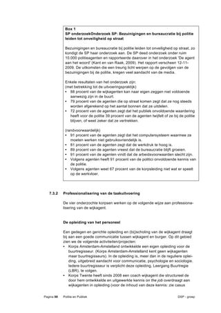 Box 1
             SP onderzoekOnderzoek SP: Bezuinigingen en bureaucratie bij politie
             leiden tot onveiligheid op straat

             Bezuinigingen en bureaucratie bij politie leiden tot onveiligheid op straat, zo
             kondigt de SP haar onderzoek aan. De SP deed onderzoek onder ruim
             10.000 politieagenten en rapporteerde daarover in het onderzoek 'De agent
             aan het woord' (Kant en van Raak, 2009). Het rapport verscheen 12-11-
             2009. De uitkomsten die een treurig licht werpen op de gevolgen van de
             bezuinigingen bij de politie, kregen veel aandacht van de media.

             Enkele resultaten van het onderzoek zijn:
             (met betrekking tot de uitvoeringspraktijk)
             • 88 procent van de wijkagenten kan naar eigen zeggen niet voldoende
               aanwezig zijn in de buurt.
             • 79 procent van de agenten die op straat komen zegt dat ze nog steeds
               worden afgerekend op het aantal bonnen dat ze uitdelen.
             • 72 procent van de agenten zegt dat het publiek onvoldoende waardering
               heeft voor de politie 39 procent van de agenten twijfelt of ze bij de politie
               blijven, of weet zeker dat ze vertrekken.

             (randvoorwaardelijk)
             • 91 procent van de agenten zegt dat het computersysteem waarmee ze
                moeten werken niet gebruiksvriendelijk is.
             • 81 procent van de agenten zegt dat de werkdruk te hoog is.
             • 89 procent van de agenten vreest dat de bureaucratie blijft groeien.
             • 91 procent van de agenten vindt dat de arbeidsvoorwaarden slecht zijn.
             • Volgens agenten heeft 91 procent van de politici onvoldoende kennis van
                de politie.
             • Volgens agenten weet 67 procent van de korpsleiding niet wat er speelt
                op de werkvloer.




   7.3.2    Professionalisering van de taakuitvoering

            De vier onderzochte korpsen werken op de volgende wijze aan professiona-
            lisering van de wijkagent.


            De opleiding van het personeel

            Een gedegen en gerichte opleiding en (bij)scholing van de wijkagent draagt
            bij aan een goede communicatie tussen wijkagent en burger. Op dit gebied
            zien we de volgende activiteiten/projecten:
            • Korps Amsterdam-Amstelland ontwikkelde een eigen opleiding voor de
                buurtregisseur. (Korps Amsterdam-Amstelland kent geen wijkagenten
                maar buurtregisseurs). In de opleiding is, meer dan in de reguliere oplei-
                ding, uitgebreid aandacht voor communicatie, psychologie en sociologie.
                Iedere buurtregisseur is verplicht deze opleiding, Leergang Buurtregie
                (LBR), te volgen.
            • Korps Twente heeft sinds 2008 een coach wijkagent die structureel de
                door hem ontwikkelde en uitgewerkte kennis on the job overdraagt aan
                wijkagenten in opleiding (voor de inhoud van deze kennis: zie casus


Pagina 98   Politie en Publiek                                                   DSP - groep
 