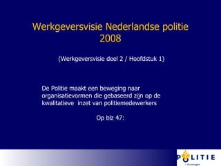 Werkgeversvisie Nederlandse politie 2008 (Werkgeversvisie deel 2 / Hoofdstuk 1) De Politie maakt een beweging naar organisatievormen die gebaseerd zijn op de kwalitatieve  inzet van politiemedewerkers Op blz 47:  