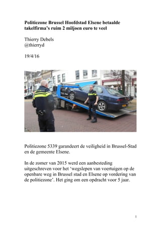 Politiezone Brussel Hoofdstad Elsene betaalde
takelfirma’s ruim 2 miljoen euro te veel
Thierry Debels
@thierryd
19/4/16
Politiezone 5339 garandeert de veiligheid in Brussel-Stad
en de gemeente Elsene.
In de zomer van 2015 werd een aanbesteding
uitgeschreven voor het ‘wegslepen van voertuigen op de
openbare weg in Brussel stad en Elsene op vordering van
de politiezone’. Het ging om een opdracht voor 5 jaar.
1
 