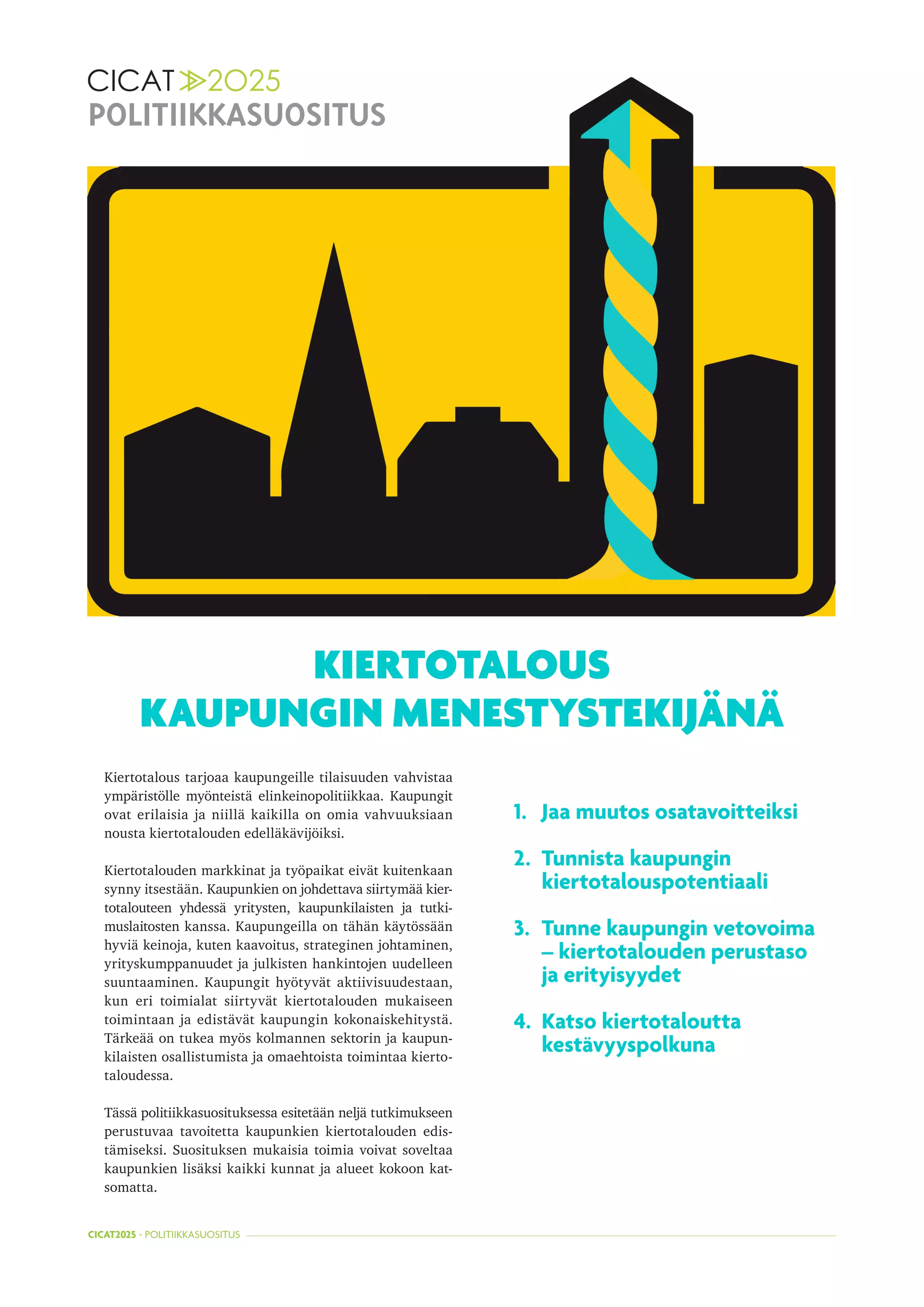 CICAT2025 - POLITIIKKASUOSITUS
KIERTOTALOUS
KAUPUNGIN MENESTYSTEKIJÄNÄ
POLITIIKKASUOSITUS
Kiertotalous tarjoaa kaupungeille tilaisuuden vahvistaa
ympäristölle myönteistä elinkeinopolitiikkaa. Kaupungit
ovat erilaisia ja niillä kaikilla on omia vahvuuksiaan
nousta kiertotalouden edelläkävijöiksi.
Kiertotalouden markkinat ja työpaikat eivät kuitenkaan
synny itsestään. Kaupunkien on johdettava siirtymää kier-
totalouteen yhdessä yritysten, kaupunkilaisten ja tutki-
muslaitosten kanssa. Kaupungeilla on tähän käytössään
hyviä keinoja, kuten kaavoitus, strateginen johtaminen,
yrityskumppanuudet ja julkisten hankintojen uudelleen
suuntaaminen. Kaupungit hyötyvät aktiivisuudestaan,
kun eri toimialat siirtyvät kiertotalouden mukaiseen
toimintaan ja edistävät kaupungin kokonaiskehitystä.
Tärkeää on tukea myös kolmannen sektorin ja kaupun-
kilaisten osallistumista ja omaehtoista toimintaa kierto-
taloudessa.
Tässä politiikkasuosituksessa esitetään neljä tutkimukseen
perustuvaa tavoitetta kaupunkien kiertotalouden edis-
tämiseksi. Suosituksen mukaisia toimia voivat soveltaa
kaupunkien lisäksi kaikki kunnat ja alueet kokoon kat-
somatta.
1.	 Jaa muutos osatavoitteiksi
2.	 Tunnista kaupungin	
kiertotalouspotentiaali
3.	 Tunne kaupungin vetovoima	
– kiertotalouden perustaso	
ja erityisyydet
4.	 Katso kiertotaloutta	
kestävyyspolkuna
 