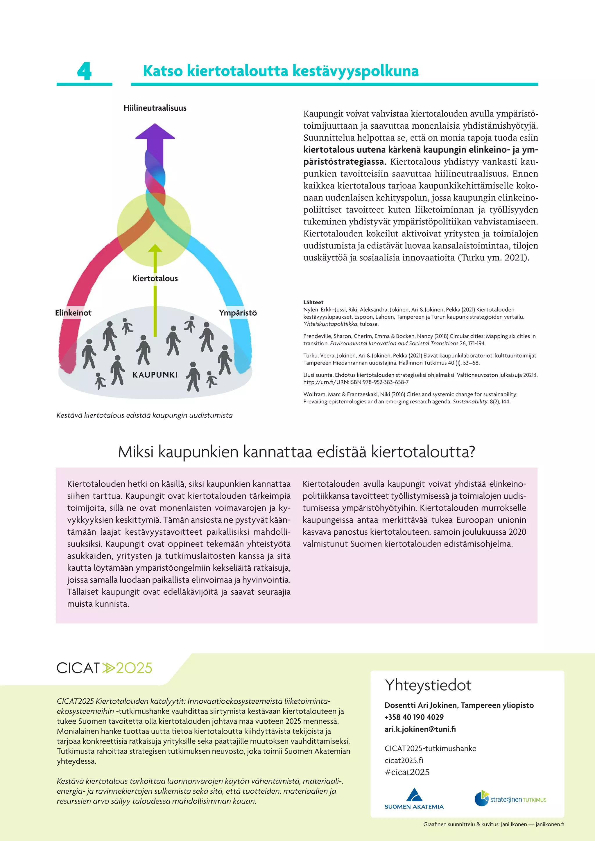 Yhteystiedot
Dosentti Ari Jokinen, Tampereen yliopisto
+358 40 190 4029
ari.k.jokinen@tuni.fi
Graafinen suunnittelu & kuvitus: Jani Ikonen — janiikonen.fi
Kiertotalouden hetki on käsillä, siksi kaupunkien kannattaa
siihen tarttua. Kaupungit ovat kiertotalouden tärkeimpiä
toimijoita, sillä ne ovat monenlaisten voimavarojen ja ky-
vykkyyksien keskittymiä. Tämän ansiosta ne pystyvät kään-
tämään laajat kestävyystavoitteet paikallisiksi mahdolli-
suuksiksi. Kaupungit ovat oppineet tekemään yhteistyötä
asukkaiden, yritysten ja tutkimuslaitosten kanssa ja sitä
kautta löytämään ympäristöongelmiin kekseliäitä ratkaisuja,
joissa samalla luodaan paikallista elinvoimaa ja hyvinvointia.
Tällaiset kaupungit ovat edelläkävijöitä ja saavat seuraajia
muista kunnista.
Kiertotalouden avulla kaupungit voivat yhdistää elinkeino-
politiikkansa tavoitteet työllistymisessä ja toimialojen uudis-
tumisessa ympäristöhyötyihin. Kiertotalouden murrokselle
kaupungeissa antaa merkittävää tukea Euroopan unionin
kasvava panostus kiertotalouteen, samoin joulukuussa 2020
valmistunut Suomen kiertotalouden edistämisohjelma.
Miksi kaupunkien kannattaa edistää kiertotaloutta?
Katso kiertotaloutta kestävyyspolkuna
Kaupungit voivat vahvistaa kiertotalouden avulla ympäristö-
toimijuuttaan ja saavuttaa monenlaisia yhdistämishyötyjä.
Suunnittelua helpottaa se, että on monia tapoja tuoda esiin
kiertotalous uutena kärkenä kaupungin elinkeino- ja ym-
päristöstrategiassa. Kiertotalous yhdistyy vankasti kau-
punkien tavoitteisiin saavuttaa hiilineutraalisuus. Ennen
kaikkea kiertotalous tarjoaa kaupunkikehittämiselle koko-
naan uudenlaisen kehityspolun, jossa kaupungin elinkeino-
poliittiset tavoitteet kuten liiketoiminnan ja työllisyyden
tukeminen yhdistyvät ympäristöpolitiikan vahvistamiseen.
Kiertotalouden kokeilut aktivoivat yritysten ja toimialojen
uudistumista ja edistävät luovaa kansalaistoimintaa, tilojen
uuskäyttöä ja sosiaalisia innovaatioita (Turku ym. 2021).
4
CICAT2025-tutkimushanke
cicat2025.fi
#cicat2025
Lähteet
Nylén, Erkki-Jussi, Riki, Aleksandra, Jokinen, Ari & Jokinen, Pekka (2021) Kiertotalouden
kestävyyslupaukset. Espoon, Lahden, Tampereen ja Turun kaupunkistrategioiden vertailu.
Yhteiskuntapolitiikka, tulossa.
Prendeville, Sharon, Cherim, Emma & Bocken, Nancy (2018) Circular cities: Mapping six cities in
transition. Environmental Innovation and Societal Transitions 26, 171-194.
Turku, Veera, Jokinen, Ari & Jokinen, Pekka (2021) Elävät kaupunkilaboratoriot: kulttuuritoimijat
Tampereen Hiedanrannan uudistajina. Hallinnon Tutkimus 40 (1), 53–68.
Uusi suunta. Ehdotus kiertotalouden strategiseksi ohjelmaksi. Valtioneuvoston julkaisuja 2021:1.
http://urn.fi/URN:ISBN:978-952-383-658-7
Wolfram, Marc & Frantzeskaki, Niki (2016) Cities and systemic change for sustainability:
Prevailing epistemologies and an emerging research agenda. Sustainability, 8(2), 144.
Hiilineutraalisuus
KAUPUNKI
Kiertotalous
Ympäristö
Elinkeinot
CICAT2025 Kiertotalouden katalyytit: Innovaatioekosysteemeistä liiketoiminta-
ekosysteemeihin -tutkimushanke vauhdittaa siirtymistä kestävään kiertotalouteen ja
tukee Suomen tavoitetta olla kiertotalouden johtava maa vuoteen 2025 mennessä.
Monialainen hanke tuottaa uutta tietoa kiertotaloutta kiihdyttävistä tekijöistä ja
tarjoaa konkreettisia ratkaisuja yrityksille sekä päättäjille muutoksen vauhdittamiseksi.
Tutkimusta rahoittaa strategisen tutkimuksen neuvosto, joka toimii Suomen Akatemian
yhteydessä.
Kestävä kiertotalous tarkoittaa luonnonvarojen käytön vähentämistä, materiaali-,
energia- ja ravinnekiertojen sulkemista sekä sitä, että tuotteiden, materiaalien ja
resurssien arvo säilyy taloudessa mahdollisimman kauan.
Kestävä kiertotalous edistää kaupungin uudistumista
 