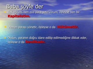 Baba şöyle der Bak oğlum ,  ben eve para getiriyorum, öyleyse ben bir  Kapitalist im. Annen parayı yönetir ,  öyleyse o da  Hükümettir. Deden ,  paranın doğru idare edilip edilmediğine dikkat eder, öyleyse o da  Sendikadır. 