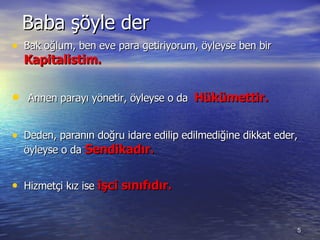 Baba şöyle der Bak oğlum ,  ben eve para getiriyorum, öyleyse ben bir  Kapitalist im. Annen parayı yönetir ,  öyleyse o da  Hükümettir. Deden ,  paranın doğru idare edilip edilmediğine dikkat eder, öyleyse o da  Sendikadır. Hizmetçi kız ise  işci sınıfıdır. 