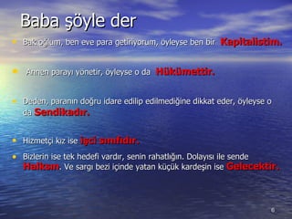 Baba şöyle der Bak oğlum ,  ben eve para getiriyorum, öyleyse ben bir  Kapitalist im. Annen parayı yönetir ,  öyleyse o da  Hükümettir. Deden ,  paranın doğru idare edilip edilmediğine dikkat eder, öyleyse o da  Sendikadır. Hizmetçi kız ise  işci sınıfıdır. Bizlerin ise tek hedefi vardır, senin rahatlığın. Dolayısı ile sende  Halksın .  Ve sargı bezi içinde yatan küçük kardeşin ise  Gelecektir. 