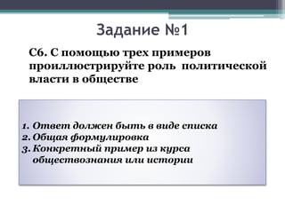 Задание №1
С6. С помощью трех примеров
проиллюстрируйте роль политической
власти в обществе
1. Ответ должен быть в виде списка
2. Общая формулировка
3. Конкретный пример из курса
обществознания или истории
 