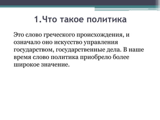 1.Что такое политика
Это слово греческого происхождения, и
означало оно искусство управления
государством, государственные дела. В наше
время слово политика приобрело более
широкое значение.
 