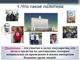 1.Что такое политика
Политика – это участие в делах государства; его
цели и средства их достижения, которые
направлены на проведение в жизнь интересов
больших групп людей.
 