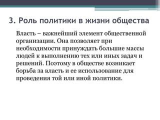 3. Роль политики в жизни общества
Власть – важнейший элемент общественной
организации. Она позволяет при
необходимости принуждать большие массы
людей к выполнению тех или иных задач и
решений. Поэтому в обществе возникает
борьба за власть и ее использование для
проведения той или иной политики.
 