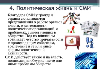 Благодаря СМИ у граждан
страны складываются
представления о работе органов
власти, о деятельности
политических организаций, о
проблемах, существующих в
обществе. Под их влиянием
возникает чувство причастности
к происходящим событиям,
вовлечение в те или иные
формы политической
активности.
СМИ действует также и на власть,
поднимая на обсуждение те или
иные проблемы общества.
4. Политическая жизнь и СМИ
 