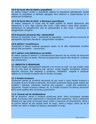 10.3-të hyrat dhe të dalat e popullsisë
Ky sektor tregon nivelin e standardit jetësor të popullsisë përkatësisht fuqinë
blerëse të popullsisë si kërkesë agregate dhe sistemin e shpërndarjes te të
ardhurave kombëtare.

10.4-të hyrat dhe të dalat e lëmenjve joprodhues
Ky sektor pasqyron të hyrat dhe të dalat publike të shtetit destinimin dhe
shpenzimin e tyre. Nga veprimi dhe niveli i këtij sektori varet edhe zhvillimi i
shërbimeve të përgjithshme dhe të përbashkëta si dhe niveli i standardit të
përgjithshëm shoqëror.

10.5-konsumi personal dhe i përbashkët
Përmes tij shprehet niveli i standardit të popullsisë , kurse përmes konsumit të
përbashkët shprehet standardi i përgjithshëm shoqëror.

10.6 sektori i investimeve
Investimet si faktor material paraqesin bazën në të cilën mbështetet zhvillimi
aktual dhe perspektiv i ekonomisë.

10.7-sektori marrëdhënieve me botën
Ky sektor pasqyron bilancin e transaksioneve ekonom ike të vendit me ekonomit
e vendeve të tjera të botës. Përmes tij pasqyrohet importi dhe eksporti i mallrave
dhe shërbimeve.

11.-BEGATIA E PRODHUAR
Me termin begati nënkuptojmë tërësinë e të mirave të cilat i ka një shoqëri nëse
ato të mira janë të dobishme për njeriun. Andaj begatia kombëtare përfshin
pasuritë natyrore dhe begatinë e prodhuar. Globalisht begatia e prodhuar
ndahet ne a) Fondet kryesore dhe b) fondet xhiruese.

11.1-fondet kryesore
Funksionin bartës të zhvillimit ekonomik të çdo vendi e kanë fondet kryesore e
në kuadër të tyre fondet prodhuese. Në fondet prodhuese bëjnë pjesë mjetet për
prodhim ( fabrikat, ndërtesat, makinat dhe pajisjet) , rrugët dhe instalimet e
ndryshme. Fondet kryesore ndahen në. A) Fondet kryesore në lëmenj ekonomik
B)Të mirat publike dhe C)Lëmenj joekonomik.

11.2- format më të rëndësishme
Për të shprehur vlerën e fondeve prodhuese janë: Vlera furnizuese( paraqet
vlerën furnizuese dhe shpenzimet e transportit dhe instalimit), Vlera e tanishme
(fitohet kur nga vlera furnizuese heqin vlerën e harxhuar të amortizimit), Vlera e
re (çmimi aktual që ato pajisje kanë në treg), Vlera e tregut (vlera që do të
arrihet me rastin e shitjes së mjeteve përkatëse në treg).




                                                                    Faqe 10 prej 23
 