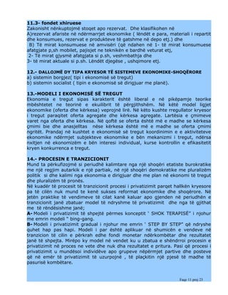 11.3- fondet xhiruese
Zakonisht nënkuptojmë stoqet apo rezervat. Dhe klasifikohen në
A)rezervat afariste në ndërmarrjet ekonomike ( lëndët e para, materiali i repartit
dhe konsumues, rezervat e produkteve të gatshme në depo etj.) dhe
 B) Të mirat konsumuese në amvisëri (që ndahen në 1- të mirat konsumuese
afatgjate p,sh mobilet, pajisjet ne teknikën e bardhë veturat etj,
 2- Të mirat gjysmë afatgjata si p.sh, veshmbathja dhe
3- të mirat aktuale si p.sh. Lëndët djegëse , ushqimore etj.

12.- DALLOJMË DY TIPA KRYESOR TË SISTEMEVE EKONOMIKE-SHOQËRORE
a) sistemin borgjez( tipi i ekonomisë së tregut)
b) sistemin socialist ( tipin e ekonomisë së dirigjuar me planë).

13.-MODELI I EKONOMISË SË TREGUT
Ekonomia e tregut sipas karakterit është liberal e në pikëpamje teorike
mbështetet ne teorinë e ekuilibrit të përgjithshëm. Në këtë model ligjet
ekonomike (oferta dhe kërkesa) veprojnë lirë. Në këto kushte rregullator kryesor
i tregut paraqitet oferta agregate dhe kërkesa agregate. Lartësia e çmimeve
varet nga oferta dhe kërkesa. Në qoftë se oferta është më e madhe se kërkesa
çmimi bie dhe anasjelltas nëse kërkesa është më e madhe se oferta çmimi
ngritët. Prandaj në kushtet e ekonomisë së tregut koordinimin e e aktiviteteve
ekonomike ndërmjet subjekteve ekonomike e bën mekanizmi i tregut, ndërsa
nxitjen në ekonomizëm e bën interesi individual, kurse kontrollin e efikasitetit
kryen konkurrenca e tregut.

14.- PROCESIN E TRANZICIONIT
Mund ta përkufizojmë si periudhë kalimtare nga një shoqëri etatiste burokratike
me një regjim autarkik e një partiak, në një shoqëri demokratike me pluralizëm
politik si dhe kalimi nga ekonomia e dirigjuar dhe me plan në ekonomi të tregut
dhe pluralizëm të pronës.
Në kuadër të procesit të tranzicionit procesi i privatizimit parqet hallkën kryesore
pa të cilën nuk mund te kenë sukses reformat ekonomike dhe shoqërore. Në
jetën praktike të vendimeve të cilat kanë kaluar apo gjenden në periudhën e
tranzicionit janë zbatuar model të ndryshme të privatizimit dhe nga të gjithat
me të rëndësishme janë;
A- Modeli i privatizimit të shpejtë përmes konceptit ‘ SHOK TERAPISË” i njohur
me emrin modeli “ bing-gang.
B- Modeli i privatizimit gradual i njohur me emrin ‘ STEP BY STEP” që ndryshe
quhet hap pas hapi. Modeli i par është aplikuar në shumicën e vendeve në
tranzicion të cilin e përkrah edhe fondi monetar ndërkombëtar dhe rezultatet
janë të shpejta. Mirëpo ky model në vendet ku u zbatua e shëndrroi procesin e
privatizimit në proces ne vete dhe nuk dha rezultatet e pritura. Pasi që procesi i
privatizimit u mundësoi individëve apo grupeve nëpërmjet partive dhe posteve
që në emër të privatizimit të uzurpojnë , të plaçkitin një pjesë të madhe të
pasurisë kombëtare.


                                                                     Faqe 11 prej 23
 