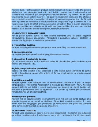 Modeli i dytë , i ashtuquajturi gradual është zbatuar në më pak vende dhe duke u
mbështetur në përvojën deri më tani është treguar më i suksesshëm në
krahasim me modelin e par dhe po përkrahet më shumë . Ky sistem i ka së paku
tri përparësi nga i sistemi i parë: 1- së pari vë efikasitetin ekonomik dhe aftësinë
e ekonomisë kombëtare me qëllim të futjes së sajë në tregun botëror, 2- Së dyti
niset nga fakti se ndërrimet e institucioneve të tregut dhe futja e sistemit të ri të
vlerave nuk mund të bëhet brenda natës dhe së treti 3- Nuk e mohon ekzistimin
e pronës publike apo shtetërore të ndërmarrjeve publike dhe ato me rëndësi
vitale si p.sh. sistemi elektro-energjetik, telekomunikacioni.

13.-PROCESI I PRIVATIZIUMIT
Për të pasur sukses duhet të ketë shumë elemente prej të cilave veçohen
-Rregullativa, Qasjen ekonomike, Përcaktimi i periudhës kohore, Çështjen e
pronës dhe Zgjidhjen e modelit te privatizimit.

1-rregullativa juridike
Paraqet varg ligjesh që duhet përgatitur para se të filloj procesi i privatizimit.

2-qasja ekonomike
Ky aspekt paraqet një reformë të përgjithshme ekonomike.

3-përcaktimi I periudhës kohore
Që të ketë sukses procesi I privatizimit duhet të përcaktohet periudha kohore pre
fillimi I dhe mbarimi I tij.

4-çështja e pronës dhe pronësisë
Kosova në këtë drejtim I ka specifikat e veta sepse duhet përfshirë të gjitha
kohët e Jugosllavisë sepse këto shtete në forma të ndryshme ua morën pronat
shqiptarëve.

5-zgjidhja e modelit
Paraqet njërën ndër çështjet më të rëndësishme. Shtylla e 4 për ta hequr
përgjegjësinë vet formoj Agjensionin e Kosovës për Mirëbesim AKM, Në këtë
mënyrë AKM-ja që është i vetmi institucion ne Kosovë që është bartës për
procesin e privatizimit dhe ky agjension I ka ofruar dy forma për privatizim.
MODELIN SPIN OF dhe LIKUIDIMIN.

Modeli spin of paraqet
Modelin më të pasuksesshëm të privatizimit deri më tani që është zbatuar dhe
praktika tregon se ky model ka dështuar. Sipas këtij modeli investitori I ri nuk
mban kurrfarë përgjegjësi për punëtorët që kanë punuar më parë apo punojnë
edhe tani në ndërmarrjet me pronësi shoqërore.

14.-SISTEMI DEVIZOR
Paraqet varg dispozitash ligjore me të cilat rregullohet , kufizohet ose ndalohet
qarkullimi i mallrave dhe I shërbimeve me botën , të fituarit dhe të disponuarit

                                                                       Faqe 12 prej 23
 