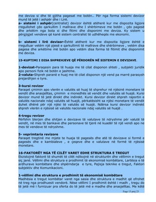 me deviza si dhe të gjitha pagesat me botën.. Për nga forma sistemi devizor
mund të jetë i ashpër dhe i Lirë.
a- sistemi i ashpër(centralist) devizor është atëherë kur me dispozita ligjore
rregullohet çdo qarkullim I mallrave dhe I shërbimeve me botën , çdo pagesë
dhe arkëtim nga bota si dhe fitimi dhe disponimi me deviza. Ky sistem u
përgjigjet vendeve që kanë sistem centralist të udhëheqës me ekonomi.

b- sistemi i lirë devisor-Është atëherë kur me dispozita ligjore është e
rregulluar vetëm një pjesë e qarkullimit të mallrave dhe shërbimeve , vetëm disa
pagesa dhe arkëtime më botën apo vetëm disa forma të fitimit dhe disponimit
me deviza.

15-KUPTIMI I DISA SHPREHJEVE QË PËRDORËN NË SISTEMIN E DEVIZAVE.

1-devizat-Paraqesin para të huaja me të cilat disponon shteti , subjekti juridik
apo personi fizik në botën e jashtme.
2-valuta-Shpreh paranë e huaj me të cilat disponon një vend pa marrë parasysh
prejardhjen e tyre.

3-kursi revizor
Paraqet çmimin apo vlerën e valutës së huaj të shprehur në njësinë monetare të
vendit dhe anasjelltas, çmimin e monedhës së vendit dhe valutës së huajë. Kursi
devizor mund të jetë direkt dhe indirekt. Kursi devizor direkt shpreh raportin e
valutës nacionale ndaj valutës së huajë, përkatësisht sa njësi monetare të vendit
duhet dhënë për një njësi të valutës së huajë. Ndërsa kursi devizor indirekt
shpreh vlerën e njësisë së valutës nacionale ndaj valutës së huajë .

4-tregu revizor
Përfshin blerjen dhe shitjen e devizave të valutave të ndryshme për valutë të
vendit, në mes të bankave dhe personave të tjerë në kuadër të një vendi apo ne
mes të vendeve të ndryshme.

5- veprimtaria revizore
Paraqet tregtinë me mjete te huaja të pagesës dhe atë të devizave si formë e
pagesës dhe e kambialeve , e çeqeve dhe e valutave në formë të njësisë
monetare.

16-FAKTORËT NGA TË CILËT VARET EDHE STRUKTURA E TREGUT
Ekzistojnë faktorë të shumët të cilët ndikojnë në strukturën dhe vëllimin e tregut
siç janë. Vëllimi dhe struktura e prodhimit të ekonomisë kombëtare, Lartësia e të
ardhurave kombëtare dhe shpërndarja e tyre, Pajisja teknike e tregut, Faktori
subjektiv dhe Komunikacioni.

1-vëllimi dhe struktura e prodhimit të ekonomisë kombëtare
Madhësia e tregut kombëtar varet nga sasia dhe struktura e madhit që ofrohet
në treg nga prodhuesit vendorë. Nëse vëllimi I prodhimit është i madh , tregu do
të jetë më i furnizuar pra oferta do të jetë më e madhe dhe anasjelltas. Me këtë
                                                                    Faqe 13 prej 23
 