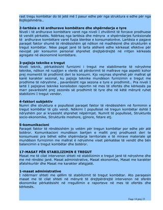 rast tregu kombëtar do të jetë më I pasur edhe për nga struktura e edhe për nga
llojllojshmëria..

2-lartësia e të ardhurave kombëtare dhe shpërndarja e tyre
Niveli i të ardhurave kombëtare varet nga niveli I zhvillimit të forcave prodhuese
të vendit përkatës. Ndërkaq nga lartësia dhe mënyra e shpërndarjes funksionale
të ardhurave kombëtare varet fuqia blerëse e konsumatorëve. Lartësia e pagave
paraqet faktor shumë të rëndësishëm që ndikon në madhësinë dhe strukturën e
tregut kombëtar. Nëse pagat janë të larta atëherë edhe kërkesat efektive për
nevojat për konsumin personal shprehet drejtpërdrejtë në rritjen kërkesës
agregate në ekonominë kombëtare.

3-pajisja teknike e tregut
Niveli teknik, përkatësisht furnizimi i tregut me stabilimente të ndryshme
teknike, ndikon në ruajtjen e vlerës së përdorimit të mallrave nga aspekti kohor
prej momentit të prodhimit deri te konsumi. Kjo veçmas shprehet për mallrat që
kanë karakter sezonal, ku pajisja teknike mundëson furnizimin e tregut me
prodhime të ndryshme , pavarësisht nga sezona e tyre e prodhimit.. Pra niveli I
lartë I pajisjeve teknike konsilodon raportin në mes të ofertës dhe kërkesës pa
marr pavarësisht prej zezonës së prodhimit të tyre dhe në këtë mënyrë ruhet
stabilizimi I tregut vendor.

4-faktori subjektiv
Numri dhe struktura e popullsisë paraqet faktor të rëndësishëm në formimin e
tregut kombëtar të çdo vendi. Ndikimi I popullsisë në tregun kombëtar është I
ndryshëm por ai kryesisht shprehet nëpërmjet. Numrit të popullsisë, Strukturës
socio-ekonomike, Strukturës moshore, gjinore, fetare etj.

5-komunikacioni
Paraqet faktor të rëndësishëm jo vetëm për tregun kombëtar por edhe për atë
botëror. Komunikacioni mundëson bartjen e mallit prej prodhuesit deri te
konsumuesi pra bëhet edhe shpërndarja territoriale e të mirave materiale që
mundëson furnizimin me mallrat ë ndryshme viset përkatëse të vendit dhe bën
balancimin e tregut kombëtar dhe botëror.

17-MASAT PËR STABILIZIMIN E TREGUT
Masat me të cilat intervenon shteti në stabilizimin e tregut janë të ndryshme dhe
me më rëndësi janë. Masat administrative, Masat ekonomike, Masat me karakter
afatshkurtër dhe Masat me karakter afatgjatë.

1-masat administrative
I ndërmarr shteti me qëllim të stabilizimit të tregut kombëtar. Ato paraqesin
masat me të cilat shteti në mënyrë të drejtpërdrejtë intervenon në sferën
ekonomike përkatësisht në rregullimin e raporteve në mes të ofertës dhe
kërkesës.


                                                                    Faqe 14 prej 23
 