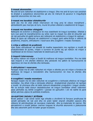2-masat ekonomike
Me anë të tyre ndikohet në stabilizimin e tregut. Dhe me anë të tyre nuk cenohen
te drejtat e subjekteve ekonomike që ato në mënyrë të pavarur ti rregullojnë
raportet ekonomike në mes veti.

3-masat me karakter afatshkurtër
Janë ato me të cilat shteti intervenon në treg prej të cilave menjëherë ,
përkatësisht pas marrjes së tyre, mund të priten efektet e stabilizimit të tregut.

4-masat me karakter afatgjatë
Ndikojnë në evitimin e shkaqeve të mos stabilitetit të tregut kombëtar. Efektet e
tyre nuk janë të menjëhershme siç ishte rasti te masat me afat të shkurtër por
në një periudhe të gjatë kohore ato ndikojnë në stabilizimin e tregut të caktuar.
Masa të tjera që ndikojnë në stabilizimin e tregut janë edhe:Rritja e vëllimit të
prodhimit, Importi, shfrytëzimi i rezervave dhe zvogëlimi i masës monetare.

1-rritja e vëllimit të prodhimit
Vjen duke shfrytëzuar në shkallë të madhe kapacitetin me ngritjen e nivelit të
produktivitetit të punës, rritjen e turneve të punës etj që ndikon në rritjen e
madhësisë së të mirave materiale të destinuara për treg.

2-importi intervenues
Po ashtu ndikon në rritjen e fondit të mallrave në tregun kombëtar. Pra me këtë
rast importi e rrit ofertën efektive dhe përdorët me qëllim të harmonizimit të
raporteve në mes të ofertës dhe kërkesës.

3-shfrytëzimi i rezervave
Paraqet masë me të cilën ndikohet në rritjen e ofertës pra në rritjen e fondeve të
mallrave në tregun e brendshëm dhe harmonizimin në mes të ofertës dhe
kërkesës.

4-zvogëlimi i masës monetare
Paraqet masën me të cilën ndikohet në zvogëlimin e kërkesës efektive në tregun
kombëtar. Siç dihet rritja e kërkesës efektive drejtpërdrejt shprehet në ngritjen
e nivelit të çmimeve dhe në këtë mënyrë shkaktohet çrregullimi i tregut vendor.
Për ta evituar këtë dukuri destabilizuese në tregun kombëtar shteti ndërmerr
pasa përkatës siç është zvogëlimi i parasë në qarkullim i cili në radhë të parë
bëhet përmes uljeve të politikës kreditore.

18-KUPTIMI INIVELT JETËSOR
Niveli jetësor i një vendi varet nga shkalla e zhvillimit të forcave prodhuese të
vendit përkatës në një anë dhe në anën tjetër shpreh shkallën sasiore dhe
cilësore të përmbushjes së nevojave materiale dhe jo-materiale të njeriut. Për
përcaktimin e nivelit jetësor merren tregues të shumtë ekonomik e joekonomik
dhe ata zakonisht janë në katër grupe kryesore.


                                                                    Faqe 15 prej 23
 