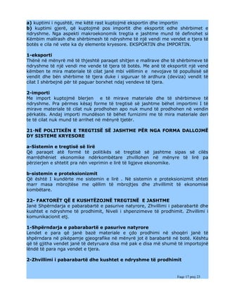 a) kuptimi i ngushtë, me këtë rast kuptojmë eksportin dhe importin
b) kuptimi gjerë, që kuptojmë pos importit dhe eksportit edhe shërbimet e
ndryshme. Nga aspekti makroekonomik tregtia e jashtme mund të definohet si
Këmbim mallrash dhe shërbimesh të ndryshme të një vendi me vendet e tjera të
botës e cila në vete ka dy elemente kryesore. EKSPORTIN dhe IMPORTIN.

1-eksporti
Thënë në mënyrë më të thjeshtë paraqet shitjen e mallrave dhe të shërbimeve të
ndryshme të një vendi me vende të tjera të botës. Me anë të eksportit një vend
këmben te mira materiale të cilat janë mbi vëllimin e nevojave të popullsisë së
vendit dhe bën shërbime të tjera duke i siguruar të ardhura (deviza) vendit të
cilat I shërbejnë për të paguar borxhet ndaj vendeve të tjera.

2-importi
Me import kuptojmë blerjen e të mirave materiale dhe të shërbimeve të
ndryshme. Pra përmes kësaj forme të tregtisë së jashtme bëhet importimi I të
mirave materiale të cilat nuk prodhohen apo nuk mund të prodhohen në vendin
përkatës. Andaj importi mundëson të bëhet furnizimi me të mira materiale deri
te të cilat nuk mund të arrihet në mënyrë tjetër.

21-NË POLITIKËN E TREGTISË SË JASHTME PËR NGA FORMA DALLOJMË
DY SISTEME KRYESORE

a-Sistemin e tregtisë së lirë
Që paraqet atë formë të politikës së tregtisë së jashtme sipas së cilës
marrëdhëniet ekonomike ndërkombëtare zhvillohen në mënyre të lirë pa
përzierjen e shtetit pra nën veprimin e lirë të ligjeve ekonomike.

b-sistemin e proteksionizmit
Që është I kundërte me sistemin e lirë . Në sistemin e proteksionizmit shteti
marr masa mbrojtëse me qëllim të mbrojtjes dhe zhvillimit të ekonomisë
kombëtare.

22- FAKTORËT QË E KUSHTËZOJNË TREGTINË E JASHTME
Janë Shpërndarja e pabarabartë e pasurive natyrore, Zhvillimi i pabarabartë dhe
kushtet e ndryshme të prodhimit, Niveli i shpenzimeve të prodhimit. Zhvillimi i
komunikacionit etj.

1-Shpërndarja e pabarabartë e pasurive natyrore
Lendet e para që janë bazë materiale e çdo prodhimi në shoqëri janë të
shpërndara në pikëpamje gjeografike në mënyrë jot ë barabartë në botë. Kështu
që të gjitha vendet janë të detyruara disa më pak e disa më shumë të importojnë
lëndë të para nga vendet e tjera.

2-Zhvillimi i pabarabartë dhe kushtet e ndryshme të prodhimit


                                                                 Faqe 17 prej 23
 