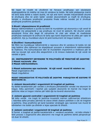 Në bazë të nivelit të zhvillimit të forcave prodhuese sot ekzistojnë
shpërpjesëtime të mëdha në mes të vendeve te botës. Në këtë pikëpamje marrë
në tersi bota është e ndarë dyshë, në një anë kemi vendet industrialistë shumë
të zhvilluara dhe në anën tjetër vendet ekonomikisht jo mjaft të zhvilluara.
Vendet e zhvilluara prodhojnë produkte finale ndërsa vendet jot ë zhvilluar
prodhojnë prodhime parësore.

3-Niveli i shpenzimeve të prodhimit
Ndarja ndërkombëtare e punës ka bërë të mundshëm që ekonomia e një vendi të
paraqitet me përparësitë e saj prodhues në nivel të sektorit. Në shumë vende
ekzistojnë firma dhe degë të ndryshme të cilat për shkak të madhësisë
prodhuese realizojnë të ardhura të larta apo kanë shpenzime të ulëta për njësi të
prodhimit. Kjo ju mundëson atyre të jenë konkurrent në tregun botëror.

4-Zhvillimi i komunikacionit
Në fillim ka mundësuar lidhshmëritë e rajoneve dhe të vendeve të botës në një
treg botëror dhe njëherazi ka shpejtësuar procesin e shkëmbimit ndërkombëtar
të mallrave. Pra komunikacioni bën të mundshëm importimin e mallrave për të
cilat ka nevojë një vend dhe eksportimin e të mirave materiale të një vendi në
vendet e tjera.

23- INSTRUMENTET KRYESORE TE POLITIKËS SË TREGTISË SË JASHTME
1-Masat nacionale dhe
2-Masat ndërkombëtare.

1-Masat autonome apo nacionale         të një vendi mund të ndahen ne:
Masat organizative dhe
Masat rregullative

MASAT ORGANIZATIVE TË POLITIKËS SË JASHTME PARAQITEN NË SISTEME TË
NDRYSHME SI;

1- sistemi decentralist i organizimit të tregtisë së jashtme
Ky është karakteristik për vendet e zhvilluara përkatësisht vendet me ekonomi të
tregut. Këtu parimisht i lejohet çdo subjekti ekonomik të merret me tregti të
jashtme nëse ai tregon interes për këtë dje ka leverdi ekonomike.

2- sistemi gjysmë centralist i organizimit të tregtisë së jashtme
Në këto vende me tregti të jashtme kryesisht merren ndërmarrjet shtetërore
( ndonëse edhe private) përmes të cilave shteti zbaton politikën e vet në tregtinë
e jashtme. Disa prodhime që kanë karakter strategjik apo nacional nuk mund të
këmbehen me botën pa dhënën e lejes speciale të shtetit.

3- sistemi centralist i organizimit të tregtisë së jashtme
Si formë e tregtisë së jashtë karakteristik e vendeve socialiste . në këto shtete I
tërë procesi I organizimit dhe afarizmin me tregti të jashtme është përqendruar
në duar të shtetit.
                                                                    Faqe 18 prej 23
 