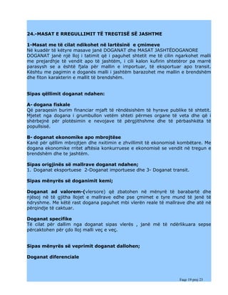 24.-MASAT E RREGULLIMIT TË TREGTISË SË JASHTME

1-Masat me të cilat ndikohet në lartësinë e çmimeve
Në kuadër të këtyre masave janë DOGANAT dhe MASAT JASHTËDOGANORE
DOGANAT janë një lloj i tatimit që i paguhet shtetit me të cilin ngarkohet malli
me prejardhje të vendit apo të jashtëm, i cili kalon kufirin shtetëror pa marrë
parasysh se a është fjala për mallin e importuar, të eksportuar apo transit.
Kështu me pagimin e doganës malli i jashtëm barazohet me mallin e brendshëm
dhe fiton karakterin e mallit të brendshëm.


Sipas qëllimit doganat ndahen:

A- dogana fiskale
Që paraqesin burim financiar mjaft të rëndësishëm të hyrave publike të shtetit.
Mjetet nga dogana i grumbullon vetëm shteti përmes organe të veta dhe që i
shërbejnë për plotësimin e nevojave të përgjithshme dhe të përbashkëta të
popullsisë.

B- doganat ekonomike apo mbrojtëse
Kanë për qëllim mbrojtjen dhe nxitimin e zhvillimit të ekonomisë kombëtare. Me
dogana ekonomike rritet aftësia konkurruese e ekonomisë se vendit në tregun e
brendshëm dhe te jashtëm.

Sipas origjinës së mallrave doganat ndahen;
1. Doganat eksportuese 2-Doganat importuese dhe 3- Doganat transit.

Sipas mënyrës së doganimit kemi;

Doganat ad valorem-(vlersore) që zbatohen në mënyrë të barabartë dhe
njësoj në të gjitha llojet e mallrave edhe pse çmimet e tyre mund të jenë të
ndryshme. Me këtë rast dogana paguhet mbi vlerën reale të mallrave dhe atë në
përqindje të caktuar.

Doganat specifike
Të cilat për dallim nga doganat sipas vlerës , janë më të ndërlikuara sepse
përcaktohen për çdo lloj malli veç e veç.


Sipas mënyrës së veprimit doganat dallohen;

Doganat diferenciale



                                                                  Faqe 19 prej 23
 