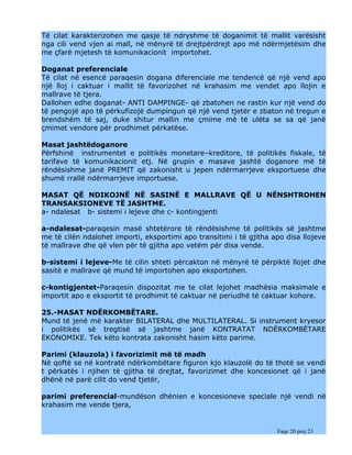 Të cilat karakterizohen me qasje të ndryshme të doganimit të mallit varësisht
nga cili vend vjen ai mall, në mënyrë të drejtpërdrejt apo më ndërmjetësim dhe
me çfarë mjetesh të komunikacionit importohet.

Doganat preferenciale
Të cilat në esencë paraqesin dogana diferenciale me tendencë që një vend apo
një lloj i caktuar i mallit të favorizohet në krahasim me vendet apo llojin e
mallrave të tjera.
Dallohen edhe doganat- ANTI DAMPINGE- që zbatohen ne rastin kur një vend do
të pengojë apo të përkufizojë dumpingun që një vend tjetër e zbaton në tregun e
brendshëm të saj, duke shitur mallin me çmime më të ulëta se sa që janë
çmimet vendore për prodhimet përkatëse.

Masat jashtëdoganore
Përfshinë instrumentet e politikës monetare–kreditore, të politikës fiskale, të
tarifave të komunikacionit etj. Në grupin e masave jashtë doganore më të
rëndësishme janë PREMIT që zakonisht u jepen ndërmarrjeve eksportuese dhe
shumë rrallë ndërmarrjeve importuese.

MASAT QË NDIKOJNË NË SASINË E MALLRAVE QË U NËNSHTROHEN
TRANSAKSIONEVE TË JASHTME.
a- ndalesat b- sistemi i lejeve dhe c- kontingjenti

a-ndalesat-paraqesin masë shtetërore të rëndësishme të politikës së jashtme
me të cilën ndalohet importi, eksportimi apo transitimi i të gjitha apo disa llojeve
të mallrave dhe që vlen për të gjitha apo vetëm për disa vende.

b-sistemi i lejeve-Me të cilin shteti përcakton në mënyrë të përpiktë llojet dhe
sasitë e mallrave që mund të importohen apo eksportohen.

c-kontigjentet-Paraqesin dispozitat me te cilat lejohet madhësia maksimale e
importit apo e eksportit të prodhimit të caktuar në periudhë të caktuar kohore.

25.-MASAT NDËRKOMBËTARE.
Mund të jenë më karakter BILATERAL dhe MULTILATERAL. Si instrument kryesor
i politikës së tregtisë së jashtme janë KONTRATAT NDËRKOMBËTARE
EKONOMIKE. Tek këto kontrata zakonisht hasim këto parime.

Parimi (klauzola) i favorizimit më të madh
Në qoftë se në kontratë ndërkombëtare figuron kjo klauzolë do të thotë se vendi
t përkatës i njihen të gjitha të drejtat, favorizimet dhe koncesionet që i janë
dhënë në parë cilit do vend tjetër,

parimi preferencial-mundëson dhënien e koncesioneve speciale një vendi në
krahasim me vende tjera,


                                                                     Faqe 20 prej 23
 