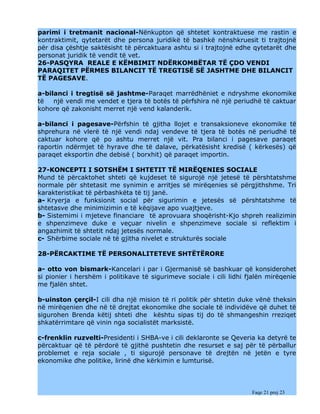 parimi i tretmanit nacional-Nënkupton që shtetet kontraktuese me rastin e
kontraktimit, qytetarët dhe persona juridikë të bashkë nënshkruesit ti trajtojnë
për disa çështje saktësisht të përcaktuara ashtu si i trajtojnë edhe qytetarët dhe
personat juridik të vendit të vet.
26-PASQYRA REALE E KËMBIMIT NDËRKOMBËTAR TË ÇDO VENDI
PARAQITET PËRMES BILANCIT TË TREGTISË SË JASHTME DHE BILANCIT
TË PAGESAVE.

a-bilanci i tregtisë së jashtme-Paraqet marrëdhëniet e ndryshme ekonomike
të   një vendi me vendet e tjera të botës të përfshira në një periudhë të caktuar
kohore që zakonisht merret një vend kalanderik.

a-bilanci i pagesave-Përfshin të gjitha llojet e transaksioneve ekonomike të
shprehura në vlerë të një vendi ndaj vendeve të tjera të botës në periudhë të
caktuar kohore që po ashtu merret një vit. Pra bilanci i pagesave paraqet
raportin ndërmjet të hyrave dhe të dalave, përkatësisht kredisë ( kërkesës) që
paraqet eksportin dhe debisë ( borxhit) që paraqet importin.

27-KONCEPTI I SOTSHËM I SHTETIT TË MIRËQENIES SOCIALE
Mund të përcaktohet shteti që kujdeset të sigurojë një jetesë të përshtatshme
normale për shtetasit me synimin e arritjes së mirëqenies së përgjithshme. Tri
karakteristikat të përbashkëta të tij janë.
a- Kryerja e funksionit social për sigurimin e jetesës së përshtatshme të
shtetasve dhe minimizimin e të këqijave apo vuajtjeve.
b- Sistemimi i mjeteve financiare të aprovuara shoqërisht-Kjo shpreh realizimin
e shpenzimeve duke e veçuar nivelin e shpenzimeve sociale si reflektim i
angazhimit të shtetit ndaj jetesës normale.
c- Shërbime sociale në të gjitha nivelet e strukturës sociale

28-PËRCAKTIME TË PERSONALITETEVE SHTËTËRORE

a- otto von bismark-Kancelari i par i Gjermanisë së bashkuar që konsiderohet
si pionier i hershëm i politikave të sigurimeve sociale i cili lidhi fjalën mirëqenie
me fjalën shtet.

b-uinston çerçil-I cili dha një mision të ri politik për shtetin duke vënë theksin
në mirëqenien dhe në të drejtat ekonomike dhe sociale të individëve që duhet të
sigurohen Brenda këtij shteti dhe kështu sipas tij do të shmangeshin rreziqet
shkatërrimtare që vinin nga socialistët marksistë.

c-frenklin   ruzvelti-Presidenti i SHBA-ve i cili deklaronte se Qeveria ka detyrë te
përcaktuar   që të përdorë të gjithë pushtetin dhe resurset e saj për të përballur
problemet    e reja sociale , ti sigurojë personave të drejtën në jetën e tyre
ekonomike    dhe politike, lirinë dhe kërkimin e lumturisë.



                                                                      Faqe 21 prej 23
 
