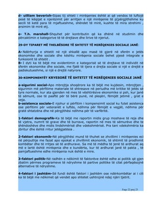 d- uilliam beverixh-Sipas tij shteti i mirëqenies është ai që vendos të luftojë
pesë të këqijat e njerëzimit për arritjen e një mirëqenie të p[përgjithshme ku
secili të ketë para të mjaftueshme, shëndet të mirë, kushte të mira strehimi ,
arsimim të mirë etj.

e- T.h. marshall-Shquhet për kontributin që ka dhënë në studimin dhe
përcaktimin e kategorive të të drejtave dhe lirive të njeriut.

29-DY TIPARET MË THELBËSORE TË SHTETIT TË MIRËQENIES SOCIALE JANË:

A- Ndërhyrja e shtetit në një shkallë apo masë të gjerë në sferën e jetës
ekonomike dhe sociale dhe kështu mirëqenia sociale behet pjesë integrale e
funksionit të shtetit .
B- I dyti ka të bëjë me evidentimin e kategorisë së të drejtave të individit në
sferën ekonomike dhe sociale, me fjalë të tjera e drejta sociale si një e drejtë e
padiskutueshme, si një e drejtë natyrore.

30-KOMPONENTËT KRYESORË TË SHTETIT TË MIRËQENIES SOCIALE JANË

a-sigurimi social-Apo mbrojtja shoqërore ka të bëjë me kujdesin, mbrojtjen ,
sigurimin më përfitime materiale të shtresave në periudha më kritike të jetës së
tyre normale, kur ata gjenden në mes të vështirësive ekonomike si psh, kur janë
të sëmurë, ose të paaftë për të bërë punë, në pleqëri, fëmijët jetimë , grat e
veja.
b-asistenca sociale-E njohur si përfitim i kompensimit social ku futet asistenca
ose përfitimi për veteranët e luftës, ndihma për fëmijët e vegjël, ndihma për
gratë shtatzëna dhe në përgjithësi ndihma për të varfëritë.

1-faktori demografik-Ka të bëjë me raportin midis grup moshave të reja dhe
të vjetra, numrit të grave dhe të burrave, raportin në mes të sëmurëve dhe te
shëndoshëve dhe midis lindshmërisë dhe vdekshmërisë. Pra tani vdekshmëria ka
zbritur dhe është rritur jetëgjatësia .

2-faktori ekonomik-Në përgjithësi mund të thuhet se zhvillimi i mirëqenies eci
në përputhje me fazat apo epokat e zhvillimit ekonomik, të shtimit të prodhimit
kombëtar dhe të rritjes së të ardhurave. Sa më të mëdha të jenë të ardhurat aq
më e lartë është mirëqenia dhe e kundërta, kur të ardhurat janë të pakta , të
pamjaftueshme edhe mirëqenia nuk është e mire.

3-faktori politik-Në radhën e ndikimit të faktorëve është edhe ai politik që gjen
zbatim përmes programeve të ndryshme të partive politike të cilat përfaqësojnë
alternative të ndryshme.

4-faktori i jashtëm-Së fundi është faktori i jashtëm ose ndërkombëtar ai i cili
ka të bëjë me ndikimet që vendet apo shtetet ushtrojnë ndaj njëri tjetrit.


                                                                   Faqe 22 prej 23
 