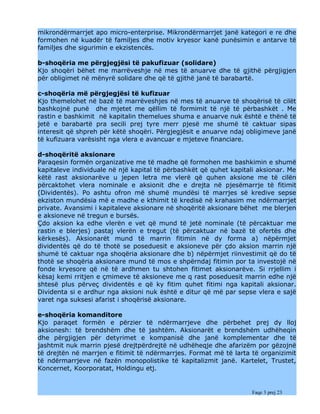 mikrondërmarrjet apo micro-enterprise. Mikrondërmarrjet janë kategori e re dhe
formohen në kuadër të familjes dhe motiv kryesor kanë punësimin e antarve të
familjes dhe sigurimin e ekzistencës.

b-shoqëria me përgjegjësi të pakufizuar (solidare)
Kjo shoqëri bëhet me marrëveshje në mes të anuarve dhe të gjithë përgjigjen
për obligimet në mënyrë solidare dhe që të gjithë janë të barabartë.

c-shoqëria më përgjegjësi të kufizuar
Kjo themelohet në bazë të marrëveshjes në mes të anuarve të shoqërisë të cilët
bashkojnë punë dhe mjetet me qëllim të formimit të një të përbashkët . Me
rastin e bashkimit në kapitalin themelues shuma e anuarve nuk është e thënë të
jetë e barabartë pra secili prej tyre merr pjesë me shumë të caktuar sipas
interesit që shpreh për këtë shoqëri. Përgjegjësit e anuarve ndaj obligimeve janë
të kufizuara varësisht nga vlera e avancuar e mjeteve financiare.

d-shoqëritë aksionare
Paraqesin formën organizative me të madhe që formohen me bashkimin e shumë
kapitaleve individuale në një kapital të përbashkët që quhet kapitali aksionar. Me
këtë rast aksionarëve u jepen letra me vlerë që quhen aksione me të cilën
përcaktohet vlera nominale e aksionit dhe e drejta në pjesëmarrje të fitimit
(Dividentës). Po ashtu ofron më shumë mundësi të marrjes së kredive sepse
ekziston mundësia më e madhe e kthimit të kredisë në krahasim me ndërmarrjet
private. Avansimi i kapitaleve aksionare në shoqëritë aksionare bëhet me blerjen
e aksioneve në tregun e bursës.
Çdo aksion ka edhe vlerën e vet që mund të jetë nominale (të përcaktuar me
rastin e blerjes) pastaj vlerën e tregut (të përcaktuar në bazë të ofertës dhe
kërkesës). Aksionarët mund të marrin fitimin në dy forma a) nëpërmjet
dividentës që do të thotë se poseduesit e aksioneve për çdo aksion marrin një
shumë të caktuar nga shoqëria aksionare dhe b) nëpërmjet riinvestimit që do të
thotë se shoqëria aksionare mund të mos e shpërndaj fitimin por ta investojë në
fonde kryesore që në të ardhmen tu shtohen fitimet aksionarëve. Si rrjellim i
kësaj kemi rritjen e çmimeve të aksioneve me q rast poseduesit marrin edhe një
shtesë plus përveç dividentës e që ky fitim quhet fitimi nga kapitali aksionar.
Dividenta si e ardhur nga aksioni nuk është e ditur që më par sepse vlera e sajë
varet nga suksesi afarist i shoqërisë aksionare.

e-shoqëria komanditore
Kjo paraqet formën e përzier të ndërmarrjeve dhe përbehet prej dy lloj
aksionesh: të brendshëm dhe të jashtëm. Aksionarët e brendshëm udhëheqin
dhe përgjigjen për detyrimet e kompanisë dhe janë komplementar dhe të
jashtmit nuk marrin pjesë drejtpërdrejtë në udhëheqje dhe afarizëm por gëzojnë
të drejtën në marrjen e fitimit të ndërmarrjes. Format më të larta të organizimit
të ndërmarrjeve në fazën monopolistike të kapitalizmit janë. Kartelet, Trustet,
Koncernet, Koorporatat, Holdingu etj.


                                                                   Faqe 3 prej 23
 