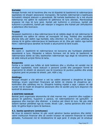 Kartelet
Paraqet formën më të hershme dhe me të thjeshtë të bashkimit të ndërmarrjeve
kapitaliste në shoqëri aksionare( monopole). Në kartele ndërmarrjet e bashkuara
formalisht mbajnë statusin e pavarësisë. Në kartele bashkohen dy e më shumë
ndërmarrje me qëllim të realizimit të qëllimeve të tyre afariste. Marrëveshjet
kryesore në mes të tyre janë. Karteli për kufizimin e çmimeve, karteli për
kufizimin e prodhimit, karteli për ndarjen e tregjeve dhe Karteli për shfrytëzimin
e patentave dhe licencave.

Trustet
Paraqesin bashkimin e disa ndërmarrjeve të së njëjtës degë në një ndërmarrje të
përbashkët me qëllim të vënies së monopolit në treg. Politika dhe rezultatet
afariste këtu për dallim nga Kartelet, këtu shkrihen në trust. Trusti udhëheq në
interes të të gjitha ndërmarrjeve të bashkuara në të. Dhe për dallim nga karteli
fitimi i ndërmarrjeve derdhet në fondin e akumulimit të tërë trustit.

Koncernet
Me rastin e bashkimit të ndërmarrjeve në koncerne ato humbasin plotësisht
pavarësinë e tyre. Përparësi e këtyre formave më të larta të bashkimit të
ndërmarrjeve është së këtu bashkohen ndërmarrjet nga degë të ndryshme dhe
në këtë mënyrë arrijnë fitime të larta.

Korporata
Forma e re është pas luftës së dytë botërore dhe u zhvillua në vendet me të
zhvilluar kapitaliste. Kanë statusin e personit juridik dhe paraqesin formë të
organizimit të shtetit në ekonomi ose të kryerjeve të punëve publike dhe andaj
kuptohet janë në pronësi të shtetit. psh. KEK-u etj.

Holdingu
Paraqet shoqëri e cila aktiven e vet ka vetëm aksionet e shoqërive të tjera.
Holdingu kryen veprimtari financiare që është në interes të shoqërive që i
kontrollon dhe udhëheq me to. Shoqëria holding mjetet e saja i plason në një
numër më të madh të shoqërive aksionare dhe në secilën prej tyre disponon me
kontroll të aksioneve.

4-SISTEMI BANKAR
Bankat janë organizata ekonomike të cilat merren me : pranimin dhe ruajtjen e
parave të gatshme, huazimin e parave, në ndërmjetësimin në qarkullim e
pagesave dhe marrjen dhe dhënien e kredive për klient të tyre. Në çdo shtet
sistemi bankar përbëhet nga dy nivele. Niveli i par , banka qendrore dhe niveli i
dytë- të gjitha llojet e tjera të bankave.

4.1. banka qendrore (emetuese)
Në krye të sistemit bankar të çdo vendi qëndron banka qendrore dhe është i
vetmi institucion financiar dhe zë vendin kryesor në sistemin financiar të vendit
përkatës. Funksionet më të rëndësishme të sajë janë: E drejta për të emetuar

                                                                   Faqe 4 prej 23
 