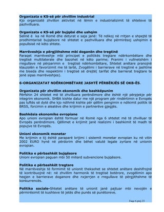Organizata e KS-së për zhvillim industrial
Kjo organizatë zhvillon aktivitet në lëmin e industrializimit të shteteve të
pazhvilluara.

Organizata e KS-së për bujqësi dhe ushqim
Selinë ë ka në Romë dhe detyrat e saja janë: Të ndikoj në rritjen e shpejtë të
prodhimtarisë bujqësore në shtetet e pazhvilluara dhe përmirësoj ushqimin e
popullsisë në këto shtete.

Marrëveshja e përgjithshme mbi doganën dhe tregtinë
Paraqet marrëveshje mbi principet e politikës tregtare ndërkombëtare dhe
tregtisë multilaterale dhe bazohet në këto parime; Pranimi i vullnetshëm i
rregullave në përparimin e tregtisë ndërkombëtare, Shtetet anëtare pranojnë
klauzolën e favorizimit me të lartë, Zvogëlimi i barrierave në tregtinë e jashtme
me biseda dhe respektimi i tregtisë së drejtë( tarifat dhe barrierat tregtare te
jenë sipas marrëveshjes).

6-ORGANIZATAT NDËRKOMBËTARE JASHTË PËRBËRJËS SË OKB-ËS.

Organizata për zhvillim ekonomik dhe bashkëpunim
Përfshin 24 shtetet më të zhvilluara perëndimore dhe është një përpjekje për
integrim ekonomik. SHBA kishte dalur me një program për rindërtimin e Evropës
pas luftës së dytë dhe kjo ndihmë kishte për qëllim pengimin e ndikimit politik të
BRSS, forcimin e aleatëve dhe krijimin e partnerëve gjegjës.

Bashkësia ekonomike evropiane
Apo unioni evropian është formuar në Romë nga 6 shtetet më të zhvilluar të
Evropës perëndimore. Qëllimet e krijimit janë realizimi i bashkimit të madh të
popujve të Evropës.

Unioni ekonomik monetar
Me krijimin e tij është paraparë krijimi i sistemit monetar evropian ku në vitin
2002 EURO hynë në përdorim dhe bëhet valutë legale zyrtare në unionin
evropian.

Politika e përbashkët bujqësore
Unioni evropian paguan mbi 50 miliard subvencione bujqësore.

Politika e përbashkët tregtare
Në marrëveshje të formimit të unionit theksohet se shtetet anëtare deshifrojnë
të kontribuojnë në: në zhvillim harmonik të tregtisë botërore, zvogëlimin apo
heqjen e barrierave doganore dhe nxjerrjen e rregullave të përgjithshme të
konkurrencës.

Politika sociale-Shtetet anëtare të unionit janë pajtuar mbi nevojën e
përmirësimit të kushteve të jetës dhe punës së punëtoreve.

                                                                    Faqe 6 prej 23
 