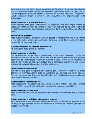 Janë instrumente te forta , bëjnë ndryshime të fuqishme në ekonomi kombëtare
dhe ndikojnë në mënyrë motive pasi shprehin raportin më valutat e tjera dhe në
rast të degradimit paraqitet rreziku i humbjes në valutën nacionale. Ndryshimi i
kursit shkakton rritjen e çmimeve dhe ndryshime në shpërndarjen e të
ardhurave.

4-instrumentet e kontrollit direket
Sipas natyrës këto janë instrumente te fuqishme dhe shkaktojnë efekte të
shpejta dhe shfrytëzohen në kohëra të krizave në mënyrë që në afate të shkurta
ti zgjidhin problemet e grumbulluara ekonomike. Janë më pak efikase në afate të
gjata.

5-Reforma E Sistemit
Këto instrument janë prezentë në katër grupet e mëhershme dhe me ndihmën
e tyre reformohet sistemi dhe ndërrohet struktura e tij. Dhe e gjithë kjo bëhet
me anë të ndryshimeve ligjore.

8.5-instrumentet në teorinë ekonomike
Po ashtu janë pesë grupe me rëndësi;

1-instrumentet e njohjes
Shfrytëzohen në përgatitjen e vendimeve sidomos në momente të vështira
ekonomike dhe sociale si pas luftës. Me anë të këtyre instrumenteve qeveritë
dëshirojnë të shpërndajnë racionalist burimet e rralla. Si më të rëndësishme në
këtë drejtim janë: tabelat input-output dhe e balancave ekonomike, me të cilat
pasqyrohet aktiviteti ekonomik i të gjitha subjekteve.

2-instrumenti intervenues
Për kah natyra janë kompleks dhe globale psh , kufizimi i kredive ku shteti
dëshiron të ndihmoj ndonjë degë të ekonomisë apo të ruaj standardin jetësor.
Për kah karakteri janë Buxhetor dhe Monetar. me politikën buxhetore preken te
hyrat apo të dalurat e shtetit.

3-instrumente internacionale
Këto rregullojnë marrëdhëniet ekonomike në tërë shtetin por edhe brenda
regjionit të tij me qëllim të lehtësohet qarkullimi i mallrave, kapitalit etj.

4-instrumentet strukturale
Këto e ndryshojnë bazën e funksionimit të ekonomisë kombëtare dhe strukturës
së tij.

5-instrumentet e politikës ekonomike vijuese
Këto instrumente shërbejnë për vendosjen në afat të shkurtë të gjendjes e cila
ka devijuar nga parimet e caktuara ekonomike. Dhe më së shpeshti përdorën në
bujqësi, industri etj.


                                                                  Faqe 8 prej 23
 
