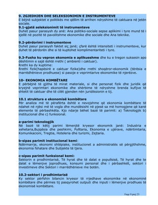 9. ZGJEDHJEN DHE SELEKSIONIMIN E INSTRUMENTEVE
E bëjnë subjektet e politikës me qëllim të arrihen ndryshime të caktuara në jetën
sociale.
9.1-gjatë seleksionimit të instrumenteve
Duhet pasur parasysh dy anë: Ana politiko-sociale sepse aplikimi i tyre mund të i
sjellë në pozitë të pavolitshme ekonomike dhe sociale dhe Ana teknike.

9.2-përdorimi i instrumenteve
Duhet pasur parasysh faktet siç janë; çfarë është intensiteti i instrumenteve, kur
duhet të përdorën dhe si të kuptohet komplimentariteti i tyre.

9.3-Fusha ku vepron ekonomia e aplikueshme dhe ku e tregon suksesin apo
dështimin e sajë është rrethi ( ambienti i caktuar).
Rrethi ka dy kuptime:
Rrethi fizik(hapësirë e caktuar fizike)dhe rrethi shoqëror-ekonomik (tërësia e
marrëdhënieve prodhuese) si pasoje e veprimtarive ekonomike të njerëzve.

10- EKONOMIA KOMBËTARE
E përbëjnë të gjitha të mirat materiale, si dhe personat fizik dhe juridik që
kryejnë veprimtari ekonomike dhe shërbime të ndryshme brenda kufijve të
shtetit të caktuar dhe të cilët gjenden nën juridiksionin e tij.

10.1 struktura e ekonomisë kombëtare
Për analiza më të përafërta është e nevojshme që ekonomia kombëtare të
ndahet në njësi më të vogla dhe mundësisht në pjesë sa më homogjene që kanë
elemente të përbashkëta. Kjo ndarje bëhet bazë të parimit: a) Teknologjik b)
institucional dhe c) funksional.

a-parimi teknologjik
Në bazë të këtij parimi lëmenjtë kryesor ekonomik janë: Industria e
xehetaria,Bujqësia dhe peshkimi, Pylltaria, Ekonomia e ujërave, ndërtimtaria,
Komunikacioni, Tregtia, Hoteleria dhe turizmi, Zejtaria.

b-sipas parimit institucional kemi:
Ndërmarrje, ekonomi shtëpiake, institucionet a administratës së përgjithshme,
ekonomia fshatare dhe Subjekte të tjera.

c-sipas parimit funksional kemi:
Sektorin e prodhimtarisë, Të hyrat dhe të dalat e popullsisë, Të hyrat dhe te
dalat e lëmenjve joprodhues, konsumi personal dhe i përbashkët, sektori i
investimeve dhe Sektori i marrëdhënieve me botën.

10.2-sektori i prodhimtarisë
Ky sektor përfshin bilancin kryesor të rrjedhave ekonomike në ekonominë
kombëtare dhe përmes tij pasqyrohet outputi dhe inputi i lëmenjve prodhues të
ekonomisë kombëtare.

                                                                    Faqe 9 prej 23
 