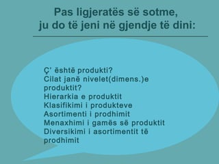 Pas ligjeratës së sotme,
ju do të jeni në gjendje të dini:
Ç’ është produkti?
Cilat janë nivelet(dimens.)e
produktit?
Hierarkia e produktit
Klasifikimi i produkteve
Asortimenti i prodhimit
Menaxhimi i gamës së produktit
Diversikimi i asortimentit të
prodhimit
 