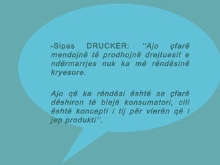 -Sipas DRUCKER: ‘‘Ajo çfarë
mendojnë të prodhojnë drejtuesit e
ndërmarrjes nuk ka më rëndësinë
kryesore.
Ajo që ka rëndësi është se çfarë
dëshiron të blejë konsumatori, cili
është koncepti i tij për vlerën që i
jep produkti’’.
 