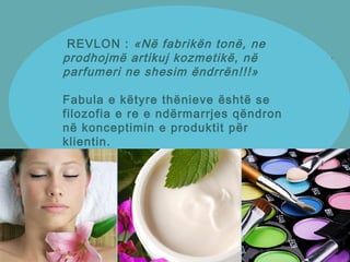 REVLON : «Në fabrikën tonë, ne
prodhojmë artikuj kozmetikë, në
parfumeri ne shesim ëndrrën!!!»
Fabula e këtyre thënieve është se
filozofia e re e ndërmarrjes qëndron
në konceptimin e produktit për
klientin.
 