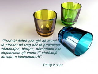 “Produkt është çdo gjë që mund
të ofrohet në treg për të provokuar
vëmendjen, blerjen, përdorimin ose
shpenzimin që mund t’i plotësojë
nevojat e konsumatorit”.
Philip Kotler
 
