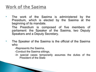  The work of the Saeima is administered by the
Presidium, which is elected by the Saeima at the
beginning of its mandate.
The Presidium is composed of five members of
parliament: the Speaker of the Saeima, two Deputy
Speakers and a Deputy Secretary.
 The Speaker of the Saeima is the official of the Saeima
who
-Represents the Saeima,
-Conduct the Saeima sittings,
-In special cases temporarily assumes the duties of the
President of the State
 