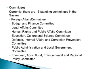  Committees
Currently, there are 15 standing committees in the
Saeima:
- Foreign AffairsCommittee
- Budget and Finance Committee
- Legal Affairs Commitee
- Human Rights and Public Affairs Committee
- Education, Culture and Science Committee
- Defence, Internal Affairs and Corruption Provention
Committee
- Public Administration and Local Government
Committee
- Economic, Agricultural, Environmental and Regional
Policy Committee
 