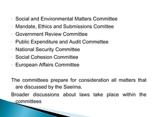 - Social and Environmental Matters Committee
- Mandate, Ethics and Submissions Comittee
- Government Review Committee
- Public Expenditure and Audit Commettee
- National Security Committee
- Social Cohesion Committee
- European Affairs Committee
The committees prepare for consideration all matters that
are discussed by the Saeima.
Broader discussions about laws take place within the
committees
 