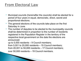  Municipal councils (hereinafter the councils) shall be elected for a
period of four years in equal, democratic, direct, secret and
proportional elections.
 The general elections of the councils take place on the first
Saturday in June.
 The number of deputies to be elected to the municipality councils
shall be determined in proportion to the number of residents
registered in the Population Register in the territory of the
respective local government on the date the elections are
announced:
up to 5,000 residents – 9 Council members;
from 5,001 to 20,000 residents – 15 Council members;
from 20,001 to 50,000 residents – 17 Council members;
over 50,000 residents – 19 Council members.
 
