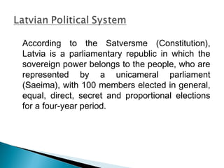 According to the Satversme (Constitution),
Latvia is a parliamentary republic in which the
sovereign power belongs to the people, who are
represented by a unicameral parliament
(Saeima), with 100 members elected in general,
equal, direct, secret and proportional elections
for a four-year period.
 