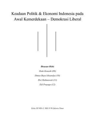 Keadaan Politik & Ekonomi Indonesia pada
Awal Kemerdekaan – Demokrasi Liberal
Disusun Oleh:
Dede Kosasih (09)
Dimas Bayu Ichsandya (10)
Dwi Rahmawati (11)
Edi Prayogo (12)
Kelas XII MIA-3, SMA N 99 Jakarta Timur
 